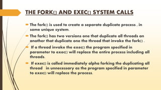 THE FORK() AND EXEC() SYSTEM CALLS 
 The fork() is used to create a separate duplicate process , in 
some unique system. 
 The fork() has two versions one that duplicate all threads an 
another that duplicate one the thread that invoke the fork() . 
 If a thread invoke the exec() the program specified in 
parameter to exec() will replace the entire process including all 
threads. 
 If exec() is called immediately alpha forking the duplicating all 
thread in unnecessary as the program specified in parameter 
to exec() will replace the process. 
 