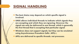 SIGNAL HANDLING 
 The best choice may depend on which specific signal is 
involved. 
 UNIX allows individual threads to indicate which signals they 
are accepting and which they are ignoring. However the 
signal can only be delivered to one thread, which is generally 
the first thread that is accepting that particular signal. 
 Windows does not support signals, but they can be emulated 
using Asynchronous Procedure Calls ( APCs ). 
 APCs are delivered to specific threads, not processes. 
 