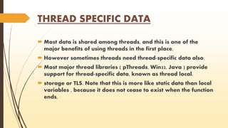 THREAD SPECIFIC DATA 
 Most data is shared among threads, and this is one of the 
major benefits of using threads in the first place. 
 However sometimes threads need thread-specific data also. 
 Most major thread libraries ( pThreads, Win32, Java ) provide 
support for thread-specific data, known as thread local. 
 storage or TLS. Note that this is more like static data than local 
variables , because it does not cease to exist when the function 
ends. 
 
