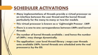 SCHEDULER ACTIVATIONS 
 Many implementations of threads provide a virtual processor as 
an interface between the user thread and the kernel thread, 
particularly for the many-to-many or two-tier models. 
 This virtual processor is known as a "Lightweight Process", LWP. 
 There is a one-to-one correspondence between LWPs and kernel 
threads. 
 The number of kernel threads available, ( and hence the number 
of LWPs ) may change dynamically. 
 The application ( user level thread library ) maps user threads 
onto available LWPs. kernel threads are scheduled onto the real 
processor(s) by the OS. 
 