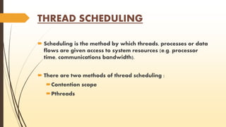 THREAD SCHEDULING 
 Scheduling is the method by which threads, processes or data 
flows are given access to system resources (e.g. processor 
time, communications bandwidth). 
 There are two methods of thread scheduling : 
Contention scope 
Pthreads 
 