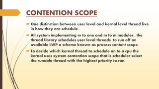 CONTENTION SCOPE 
 One distinction between user level and kernal level thread live 
in how they are schedule. 
 All system implementing m to one and m to m modules , the 
thread library schedules user level threads to run off an 
available LWP a scheme known as process content scope. 
 To decide which kernal thread to schedule on to a cpu the 
kernal uses system contention scope that is scheduler select 
the runable thread with the highest priority to run. 
 