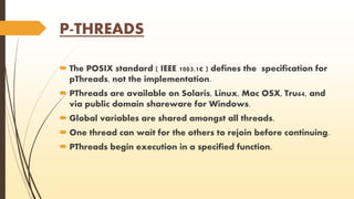 P-THREADS 
 The POSIX standard ( IEEE 1003.1c ) defines the specification for 
pThreads, not the implementation. 
 PThreads are available on Solaris, Linux, Mac OSX, Tru64, and 
via public domain shareware for Windows. 
 Global variables are shared amongst all threads. 
 One thread can wait for the others to rejoin before continuing. 
 PThreads begin execution in a specified function. 
 