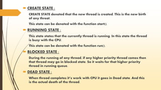  CREATE STATE : 
CREATE STATE denoted that the new thread is created. This is the new birth 
of any threat. 
This state can be denoted with the function start(). 
 RUNNING STATE : 
This state states that the currently thread is running. In this state the thread 
is busy with the CPU. 
This state can be denoted with the function run(). 
 BLOCKED STATE : 
During the running of any thread, if any higher priority thread comes then 
that thread may go in blocked state. So it waits for that higher priority 
thread in running queue. 
 DEAD STATE : 
When thread completes it’s work with CPU it goes in Dead state. And this 
is the actual death of the thread. 
 