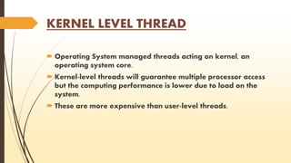 KERNEL LEVEL THREAD 
 Operating System managed threads acting on kernel, an 
operating system core. 
 Kernel-level threads will guarantee multiple processor access 
but the computing performance is lower due to load on the 
system. 
 These are more expensive than user-level threads. 
 