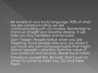    Be aware of your body language. 90% of what
    we are communicating we are
    communicating with our bodies. Remember to
    stand up straight and breathe deeply. It will
    help you stay centered and focused.
   Don’t fidget. People notice when you are
    fidgeting. Have people who love you share if
    you have any non-conscious habits that might
    distract people’s attention from the value of
    your products and services. Break those habits.
   Introduce yourself first. Be bold. Don’t wait on
    others to come to meet you. Go and meet
    them.
 