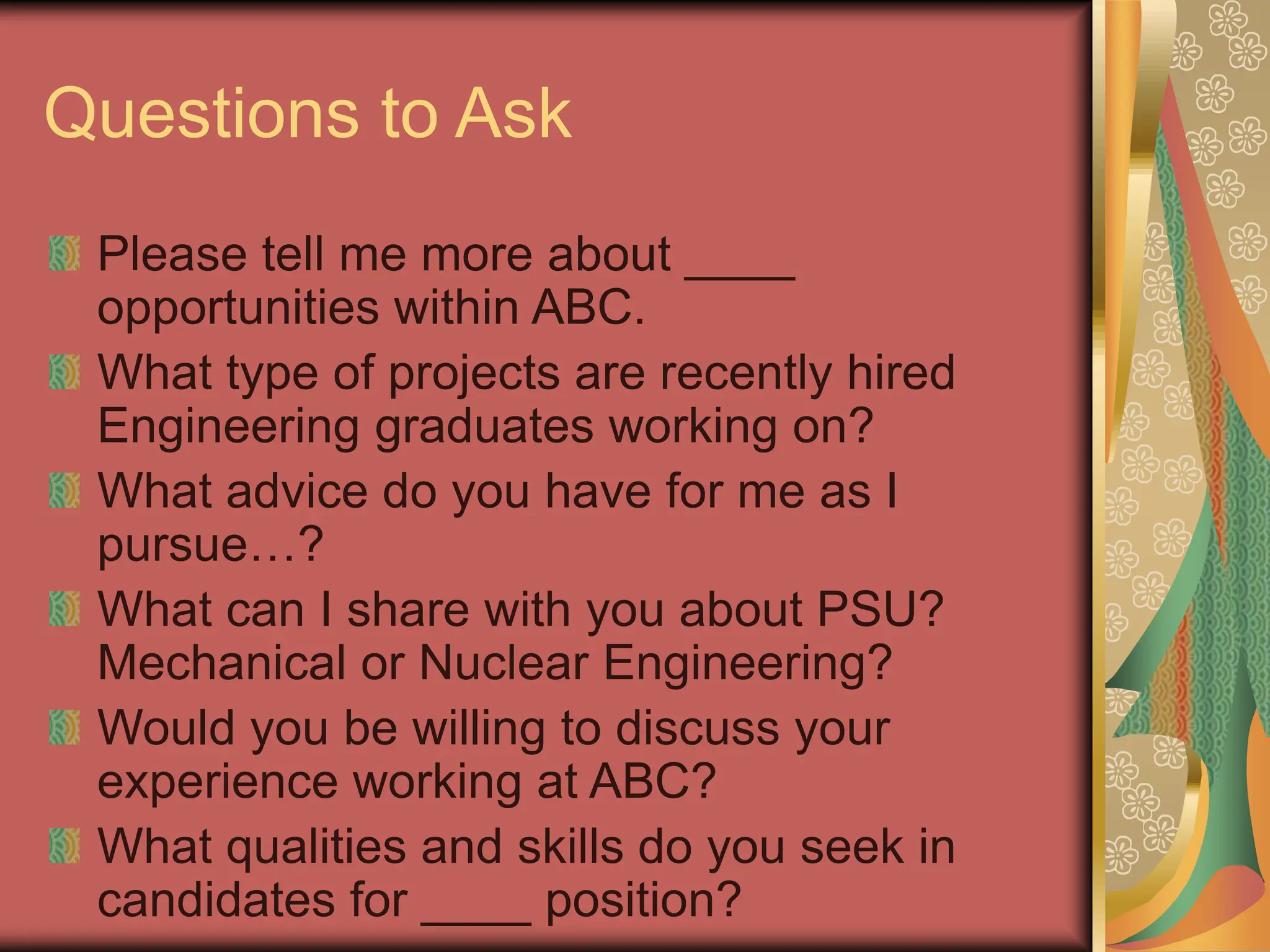 Questions to Ask
Please tell me more about ____
opportunities within ABC.
What type of projects are recently hired
Engineering graduates working on?
What advice do you have for me as I
pursue…?
What can I share with you about PSU?
Mechanical or Nuclear Engineering?
Would you be willing to discuss your
experience working at ABC?
What qualities and skills do you seek in
candidates for ____ position?
 