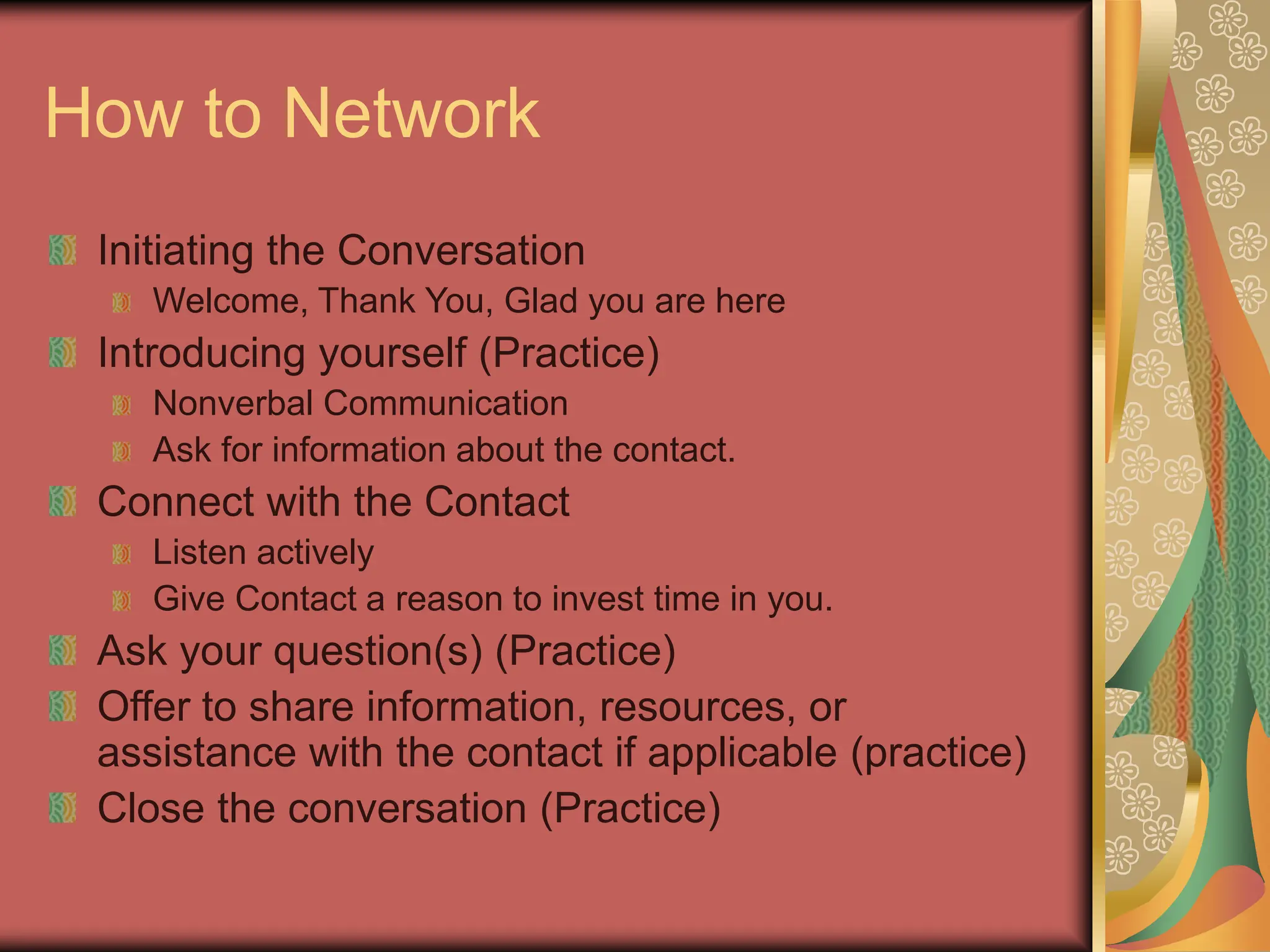 How to Network
Initiating the Conversation
Welcome, Thank You, Glad you are here
Introducing yourself (Practice)
Nonverbal Communication
Ask for information about the contact.
Connect with the Contact
Listen actively
Give Contact a reason to invest time in you.
Ask your question(s) (Practice)
Offer to share information, resources, or
assistance with the contact if applicable (practice)
Close the conversation (Practice)
 