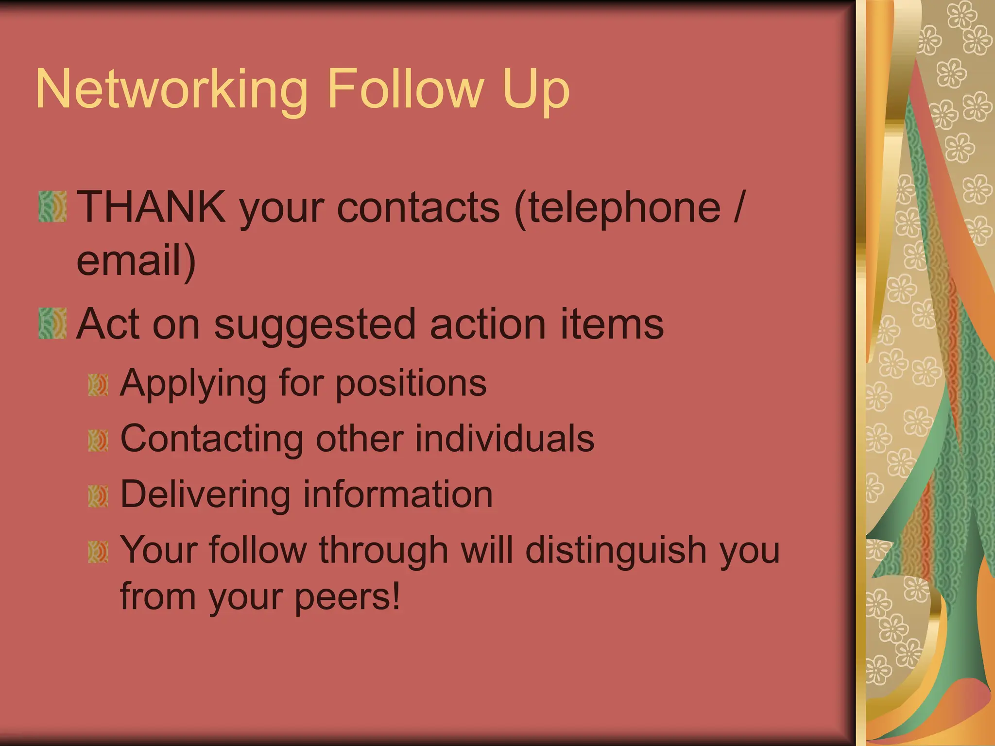 Networking Follow Up
THANK your contacts (telephone /
email)
Act on suggested action items
Applying for positions
Contacting other individuals
Delivering information
Your follow through will distinguish you
from your peers!
 