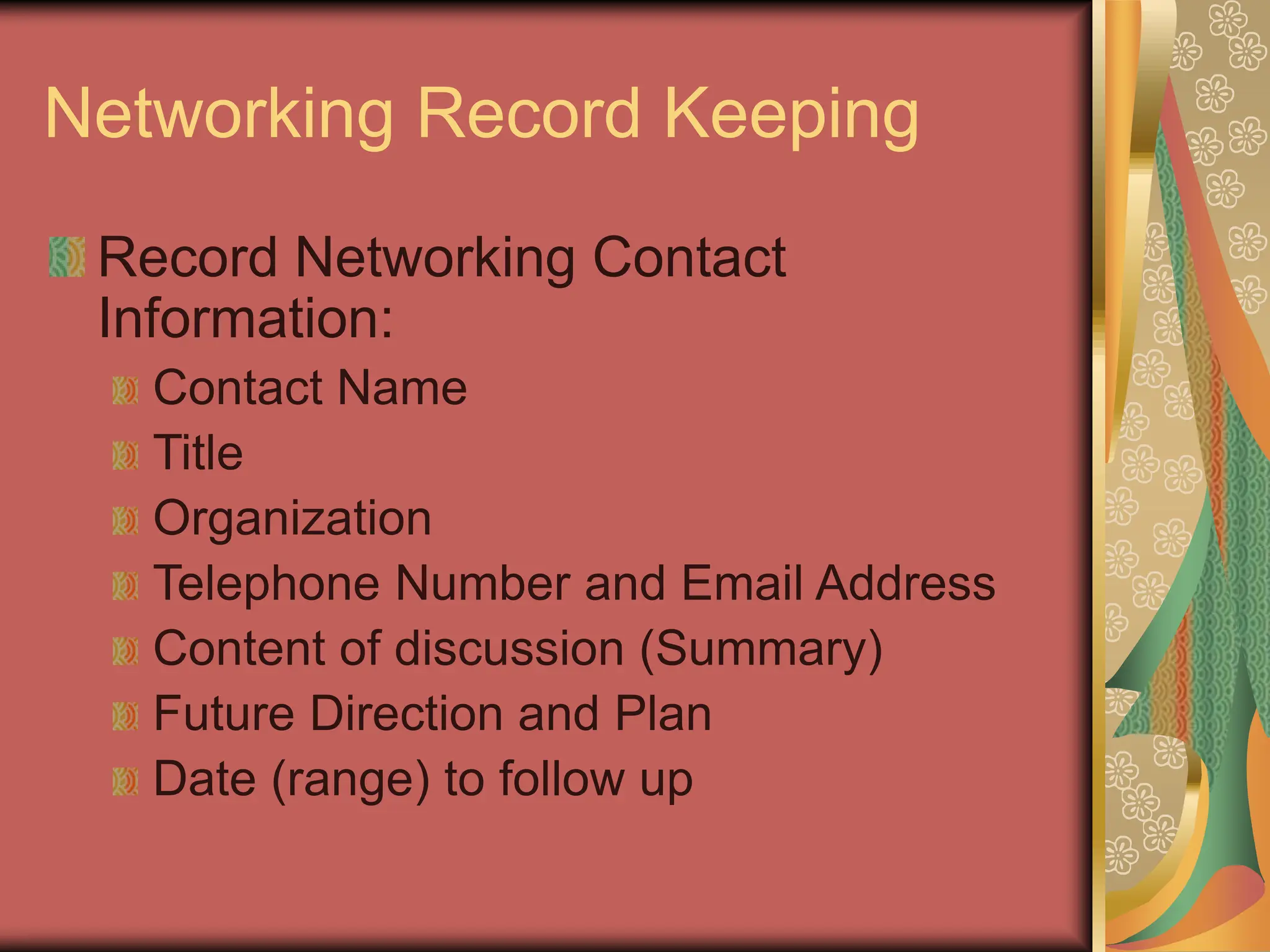 Networking Record Keeping
Record Networking Contact
Information:
Contact Name
Title
Organization
Telephone Number and Email Address
Content of discussion (Summary)
Future Direction and Plan
Date (range) to follow up
 