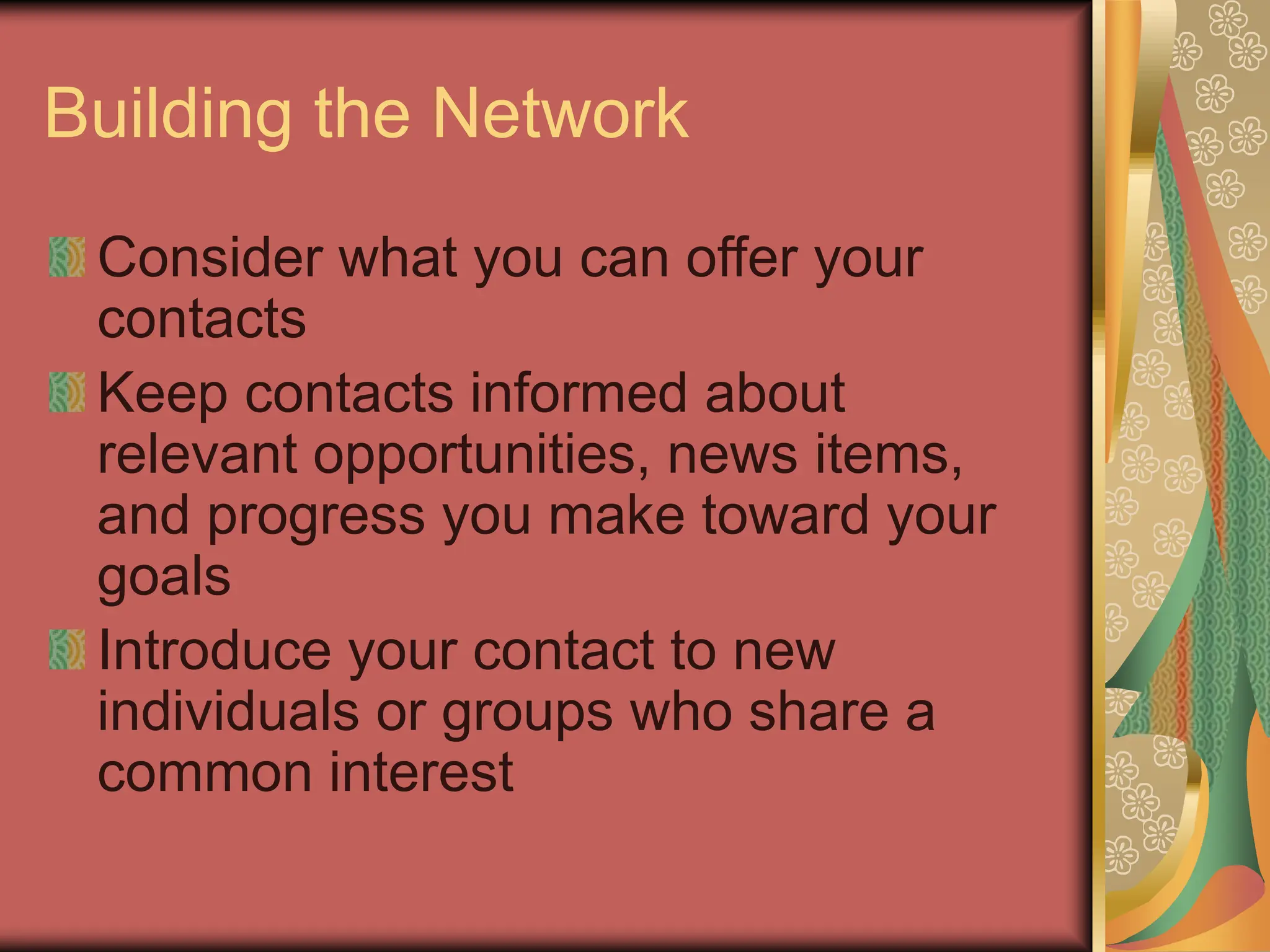 Building the Network
Consider what you can offer your
contacts
Keep contacts informed about
relevant opportunities, news items,
and progress you make toward your
goals
Introduce your contact to new
individuals or groups who share a
common interest
 