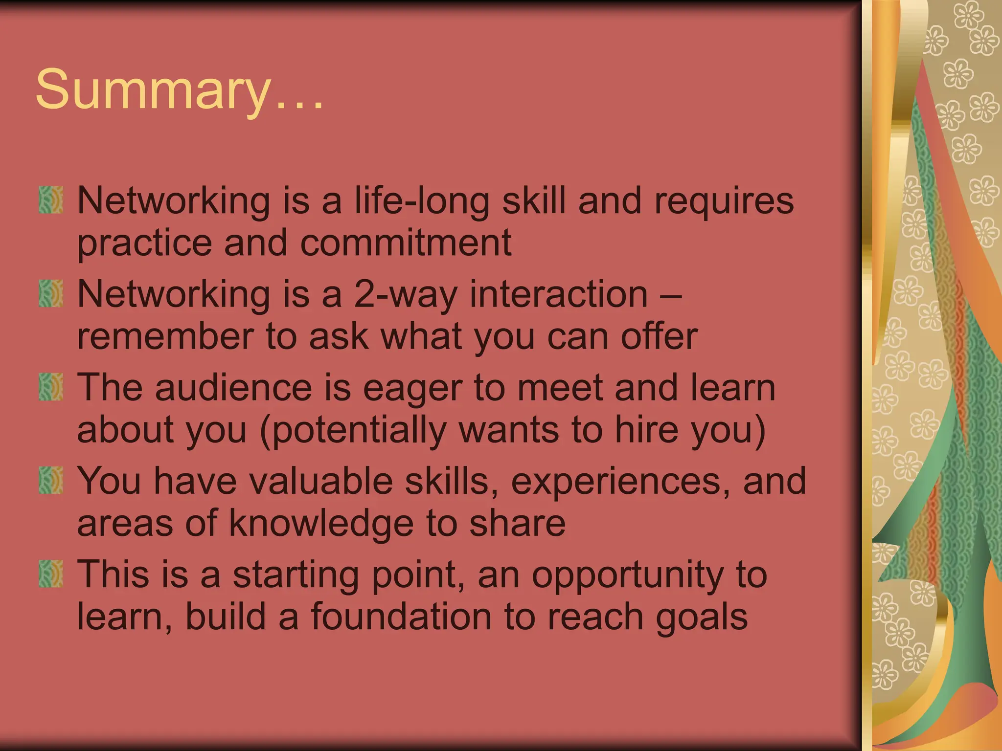 Summary…
Networking is a life-long skill and requires
practice and commitment
Networking is a 2-way interaction –
remember to ask what you can offer
The audience is eager to meet and learn
about you (potentially wants to hire you)
You have valuable skills, experiences, and
areas of knowledge to share
This is a starting point, an opportunity to
learn, build a foundation to reach goals
 