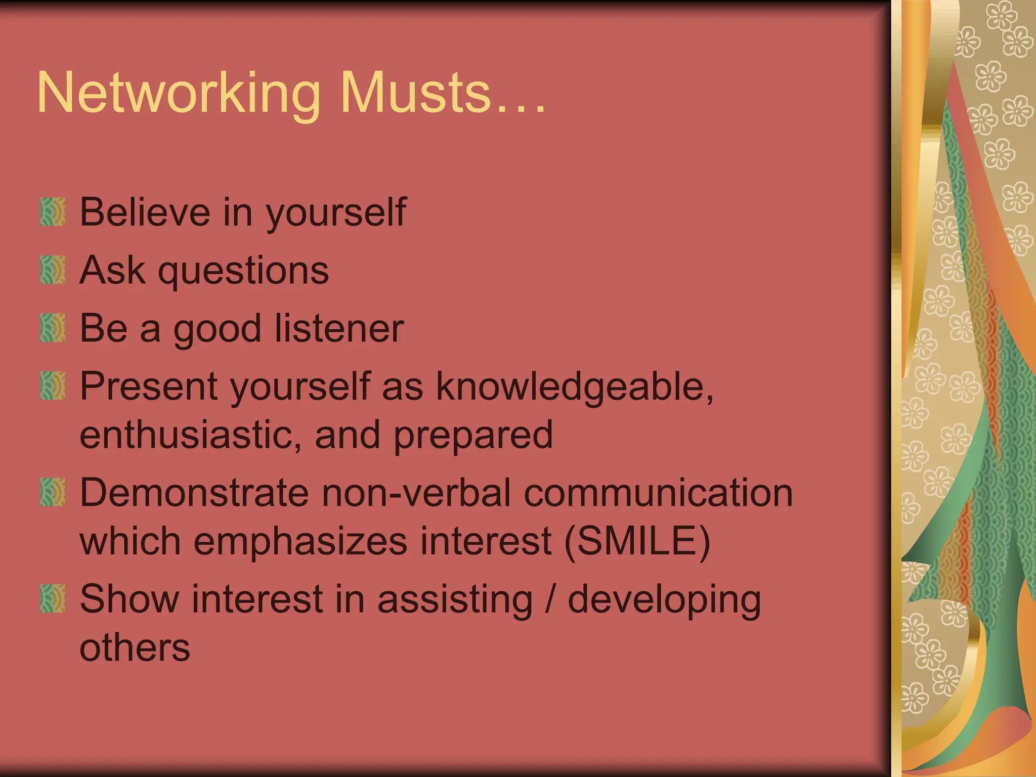 Networking Musts…
Believe in yourself
Ask questions
Be a good listener
Present yourself as knowledgeable,
enthusiastic, and prepared
Demonstrate non-verbal communication
which emphasizes interest (SMILE)
Show interest in assisting / developing
others
 