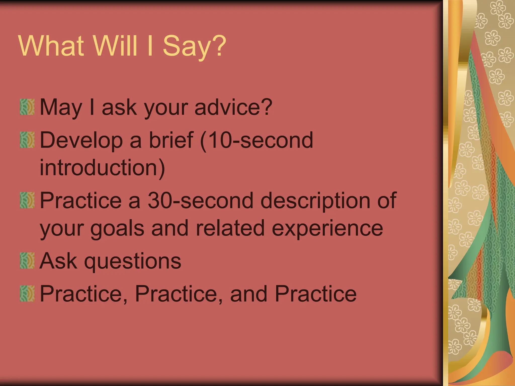 What Will I Say?
May I ask your advice?
Develop a brief (10-second
introduction)
Practice a 30-second description of
your goals and related experience
Ask questions
Practice, Practice, and Practice
 