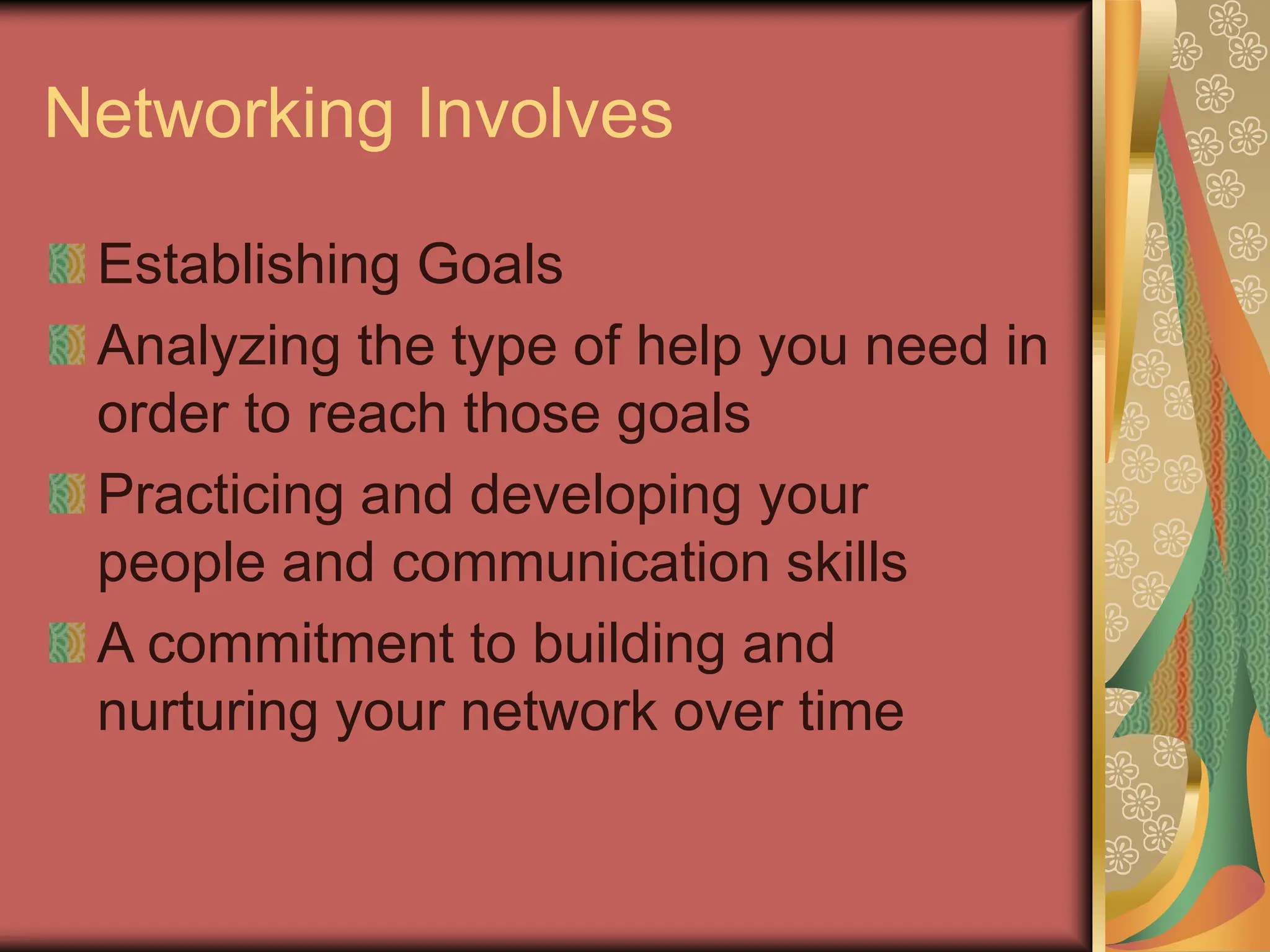 Networking Involves
Establishing Goals
Analyzing the type of help you need in
order to reach those goals
Practicing and developing your
people and communication skills
A commitment to building and
nurturing your network over time
 