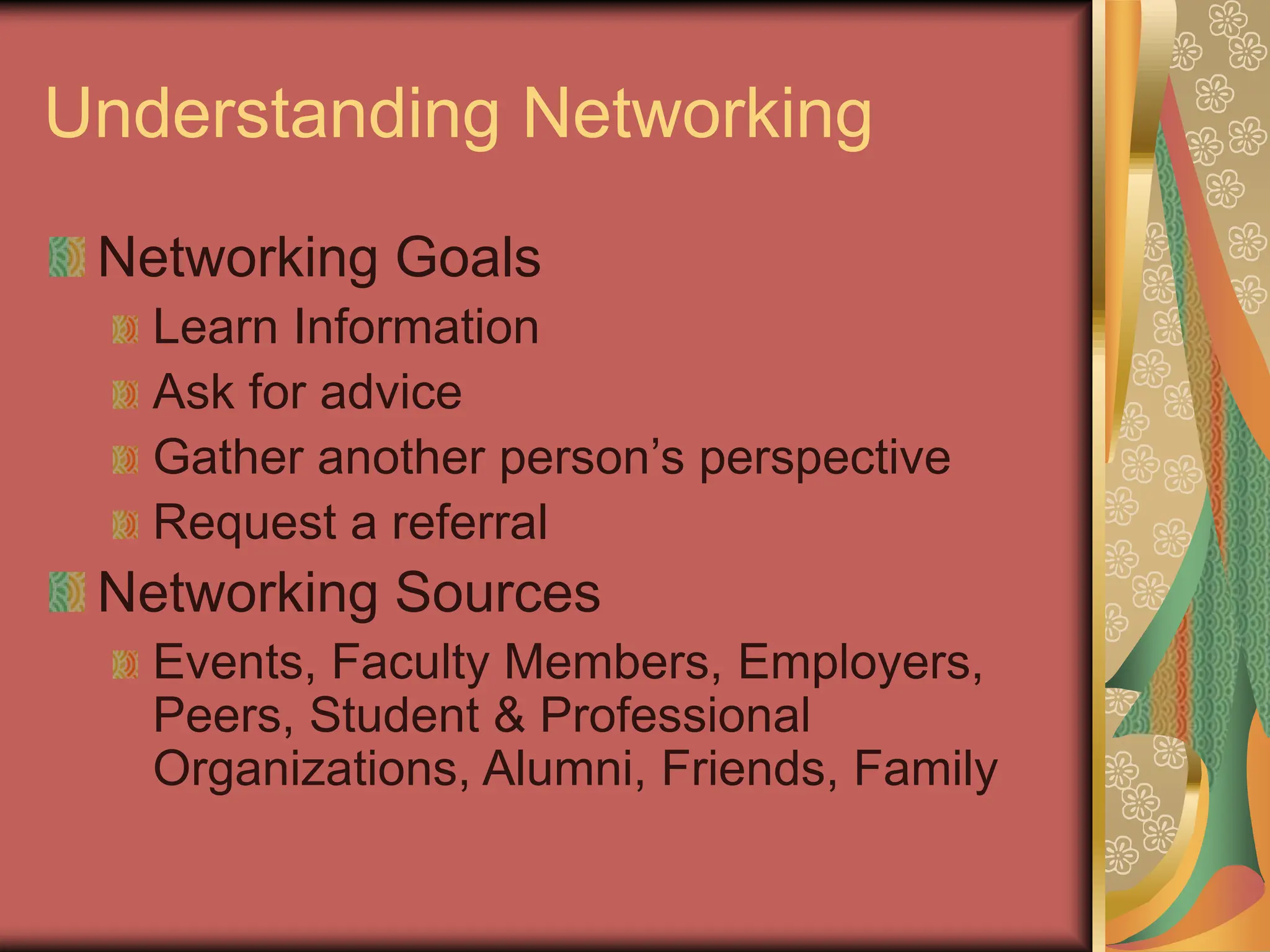 Understanding Networking
Networking Goals
Learn Information
Ask for advice
Gather another person’s perspective
Request a referral
Networking Sources
Events, Faculty Members, Employers,
Peers, Student & Professional
Organizations, Alumni, Friends, Family
 
