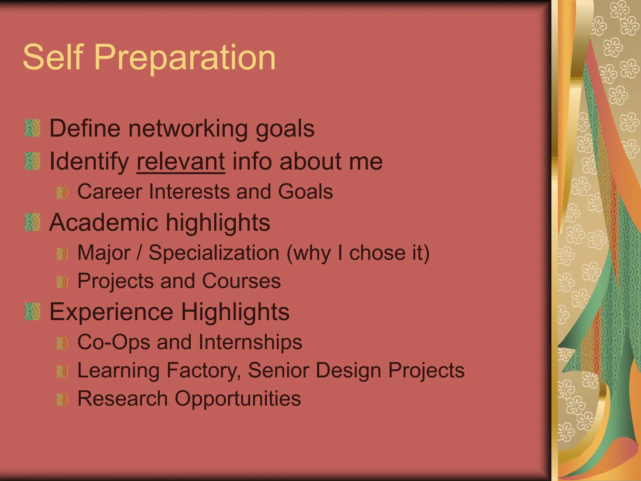 Self Preparation
Define networking goals
Identify relevant info about me
Career Interests and Goals
Academic highlights
Major / Specialization (why I chose it)
Projects and Courses
Experience Highlights
Co-Ops and Internships
Learning Factory, Senior Design Projects
Research Opportunities
 