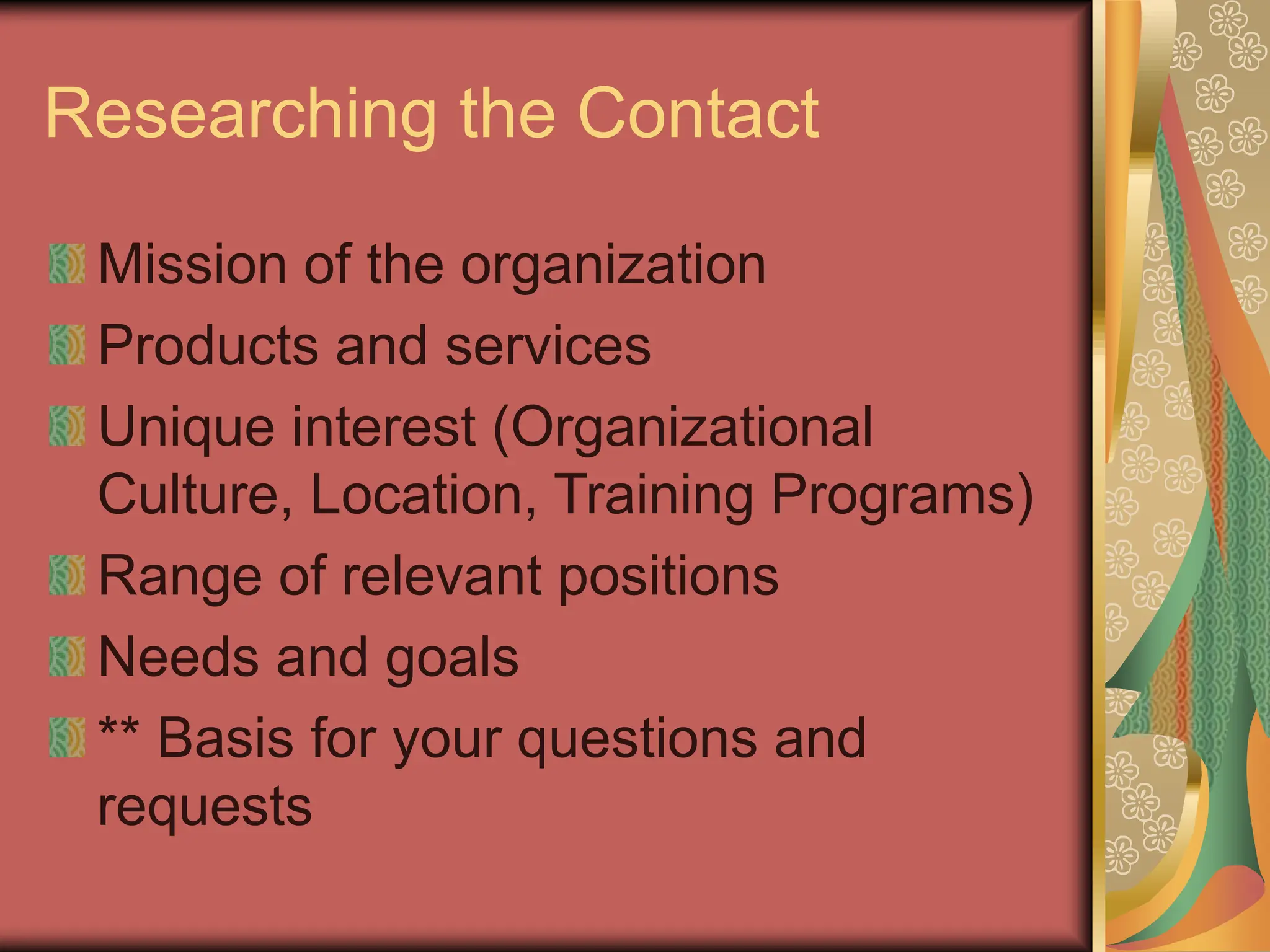 Researching the Contact
Mission of the organization
Products and services
Unique interest (Organizational
Culture, Location, Training Programs)
Range of relevant positions
Needs and goals
** Basis for your questions and
requests
 