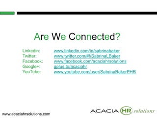 Are We Connected?
          Linkedin:         www.linkedin.com/in/sabrinabaker
          Twitter:          www.twitter.com/#!/SabrinaLBaker
          Facebook:         www.facebook.com/acaciahrsolutions
          Google+:          gplus.to/acaciahr
          YouTube:          www.youtube.com/user/SabrinaBakerPHR




www.acaciahrsolutions.com
 