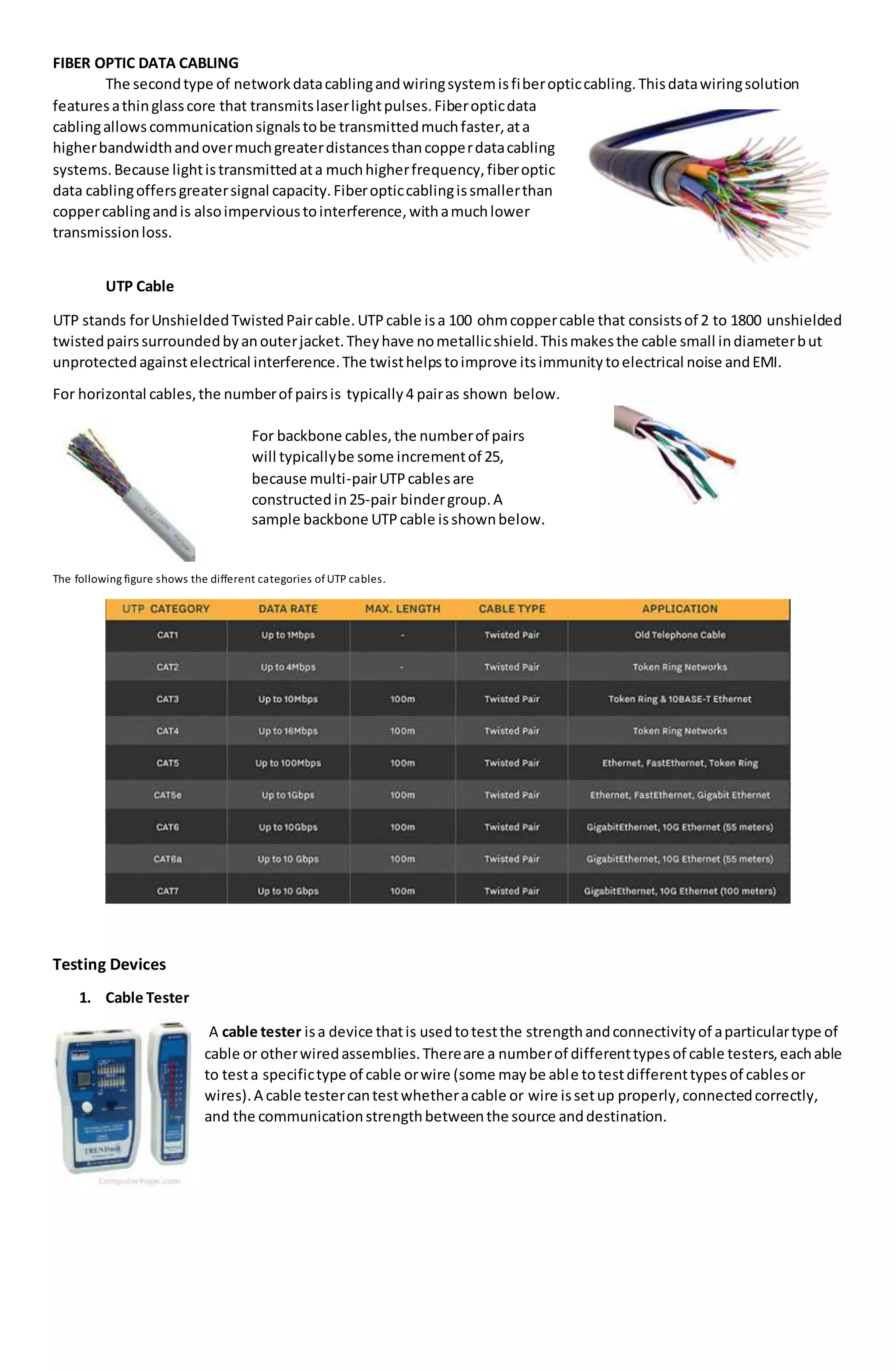 FIBER OPTIC DATA CABLING
The secondtype of networkdatacablingandwiringsystemisfiberopticcabling.Thisdatawiringsolution
featuresathinglasscore that transmitslaserlightpulses.Fiberopticdata
cablingallowscommunicationsignalstobe transmittedmuchfaster,ata
higherbandwidthandovermuchgreaterdistancesthancopperdatacabling
systems.Because lightistransmittedata muchhigherfrequency,fiberoptic
data cablingoffersgreatersignal capacity.Fiberopticcablingissmallerthan
coppercablingandis alsoimpervioustointerference,withamuchlower
transmissionloss.
UTP Cable
UTP stands forUnshieldedTwistedPaircable.UTPcable isa 100 ohmcoppercable that consistsof 2 to 1800 unshielded
twistedpairssurroundedbyanouterjacket.Theyhave nometallicshield.Thismakesthe cable small indiameterbut
unprotectedagainstelectrical interference.The twisthelpstoimprove itsimmunitytoelectrical noise andEMI.
For horizontal cables,the numberof pairsis typically4 pairas shown below.
The following figure shows the different categories ofUTP cables.
Testing Devices
1. Cable Tester
A cable tester isa device thatis usedtotestthe strengthandconnectivityof aparticulartype of
cable or otherwiredassemblies.Thereare a numberof differenttypesof cable testers,eachable
to testa specifictype of cable orwire (some maybe able totestdifferenttypesof cablesor
wires).A cable testercantestwhetheracable or wire issetup properly,connectedcorrectly,
and the communicationstrengthbetweenthe source anddestination.
For backbone cables,the numberof pairs
will typicallybe some incrementof 25,
because multi-pairUTPcablesare
constructedin25-pair bindergroup.A
sample backbone UTPcable isshownbelow.
 