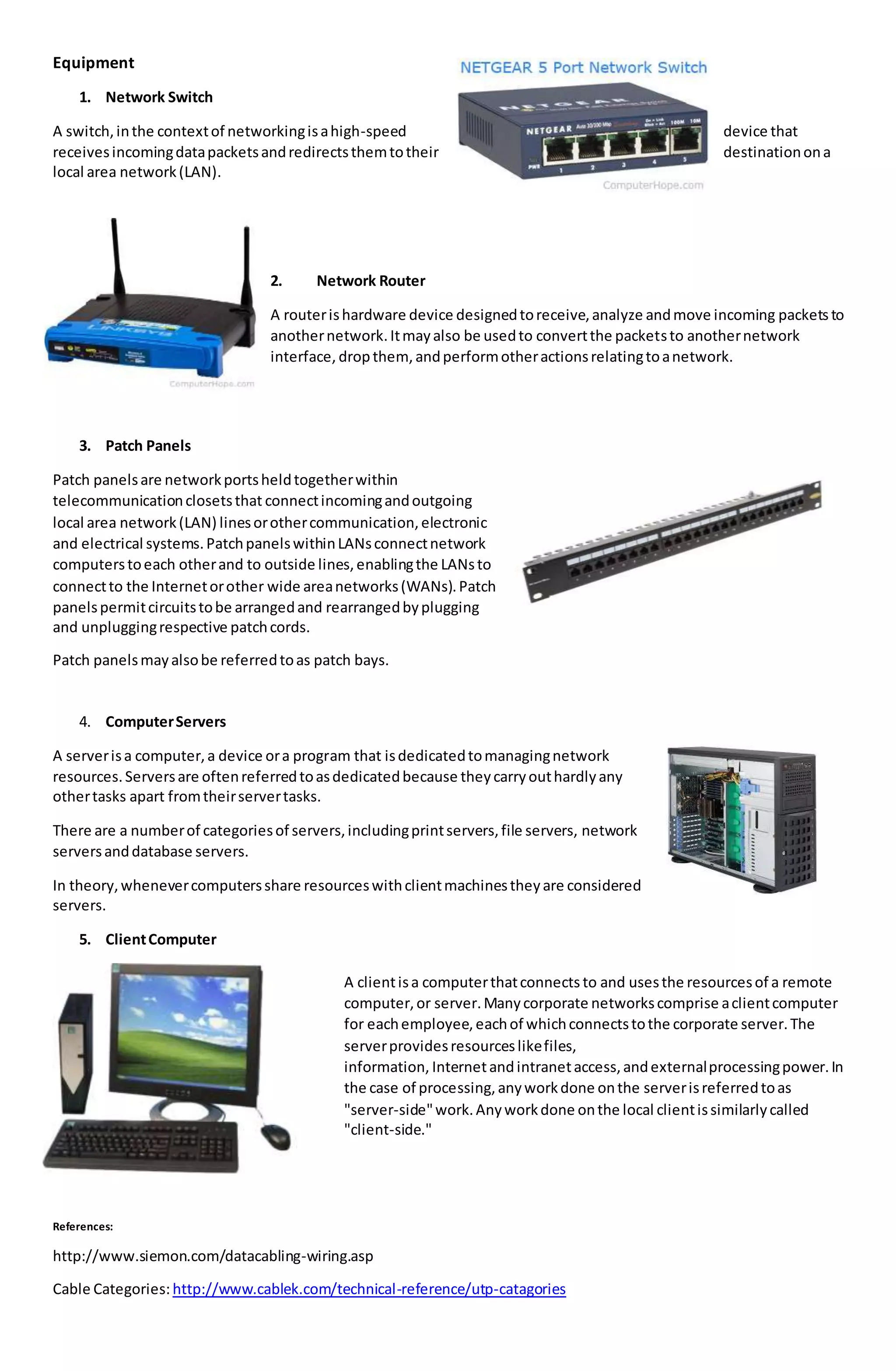 Equipment
1. Network Switch
A switch,inthe contextof networkingisahigh-speed device that
receivesincomingdatapacketsandredirectsthemtotheir destinationona
local area network(LAN).
2. Network Router
A routerishardware device designedtoreceive,analyze andmove incoming packetsto
anothernetwork.Itmayalso be usedto convertthe packetsto anothernetwork
interface, dropthem, andperformotheractionsrelatingtoanetwork.
3. Patch Panels
Patch panelsare networkportsheldtogetherwithin
telecommunicationclosetsthat connectincomingandoutgoing
local area network(LAN) linesorothercommunication,electronic
and electrical systems.PatchpanelswithinLANsconnectnetwork
computerstoeach otherand to outside lines,enablingthe LANsto
connectto the Internetorother wide areanetworks(WANs).Patch
panelspermitcircuitstobe arrangedand rearrangedbyplugging
and unpluggingrespective patchcords.
Patch panelsmayalsobe referredtoas patch bays.
4. ComputerServers
A serverisa computer,a device ora program that isdedicatedtomanagingnetwork
resources.Serversare oftenreferredtoasdedicatedbecause theycarryouthardlyany
othertasks apart fromtheirservertasks.
There are a numberof categoriesof servers,includingprintservers,file servers, network
serversanddatabase servers.
In theory,whenevercomputersshare resourceswithclientmachinestheyare considered
servers.
5. ClientComputer
A clientisa computerthatconnects to and usesthe resourcesof a remote
computer,or server.Manycorporate networkscomprise aclientcomputer
for eachemployee,eachof whichconnectstothe corporate server.The
serverprovidesresourceslikefiles,
information, Internetandintranetaccess,andexternalprocessingpower.In
the case of processing,anyworkdone onthe serverisreferredtoas
"server-side"work.Anyworkdone onthe local clientissimilarlycalled
"client-side."
References:
http://www.siemon.com/datacabling-wiring.asp
Cable Categories:http://www.cablek.com/technical-reference/utp-catagories
 