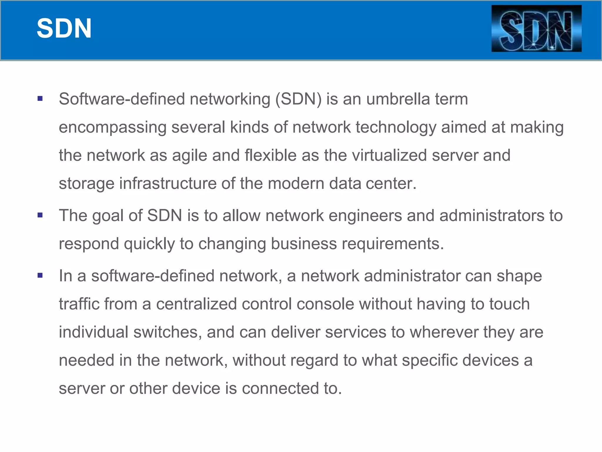 SDN
 Software-defined networking (SDN) is an umbrella term
encompassing several kinds of network technology aimed at making
the network as agile and flexible as the virtualized server and
storage infrastructure of the modern data center.
 The goal of SDN is to allow network engineers and administrators to
respond quickly to changing business requirements.
 In a software-defined network, a network administrator can shape
traffic from a centralized control console without having to touch
individual switches, and can deliver services to wherever they are
needed in the network, without regard to what specific devices a
server or other device is connected to.
 