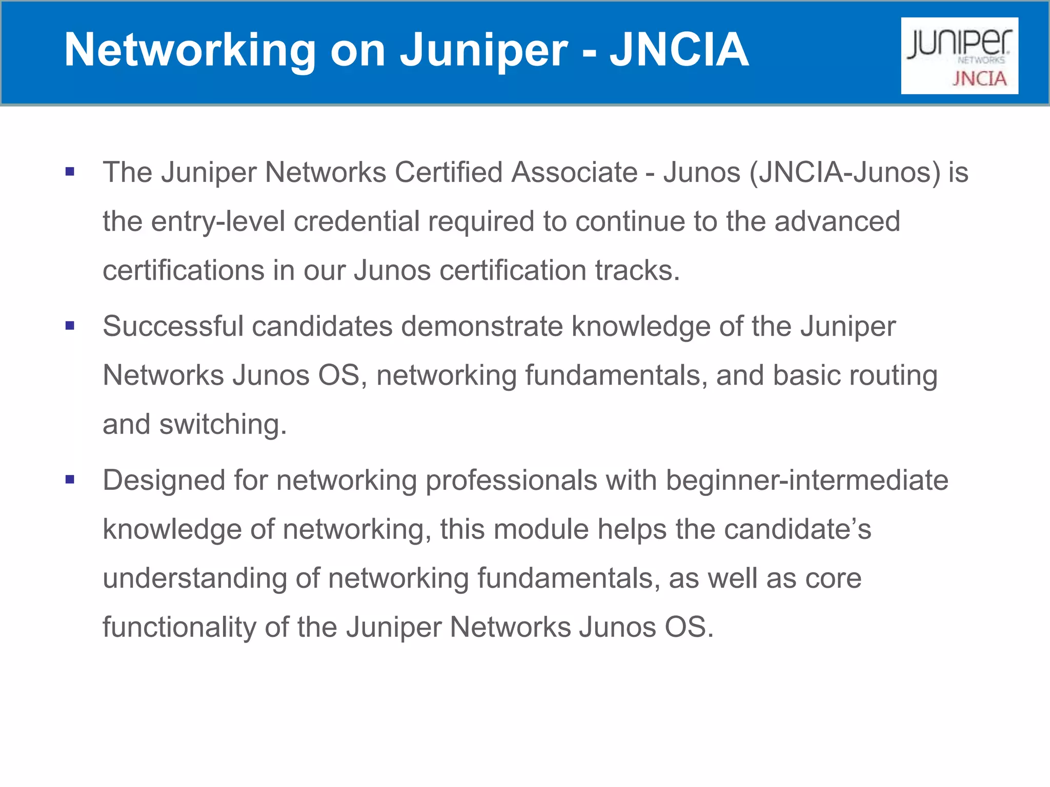 Networking on Juniper - JNCIA
 The Juniper Networks Certified Associate - Junos (JNCIA-Junos) is
the entry-level credential required to continue to the advanced
certifications in our Junos certification tracks.
 Successful candidates demonstrate knowledge of the Juniper
Networks Junos OS, networking fundamentals, and basic routing
and switching.
 Designed for networking professionals with beginner-intermediate
knowledge of networking, this module helps the candidate’s
understanding of networking fundamentals, as well as core
functionality of the Juniper Networks Junos OS.
 