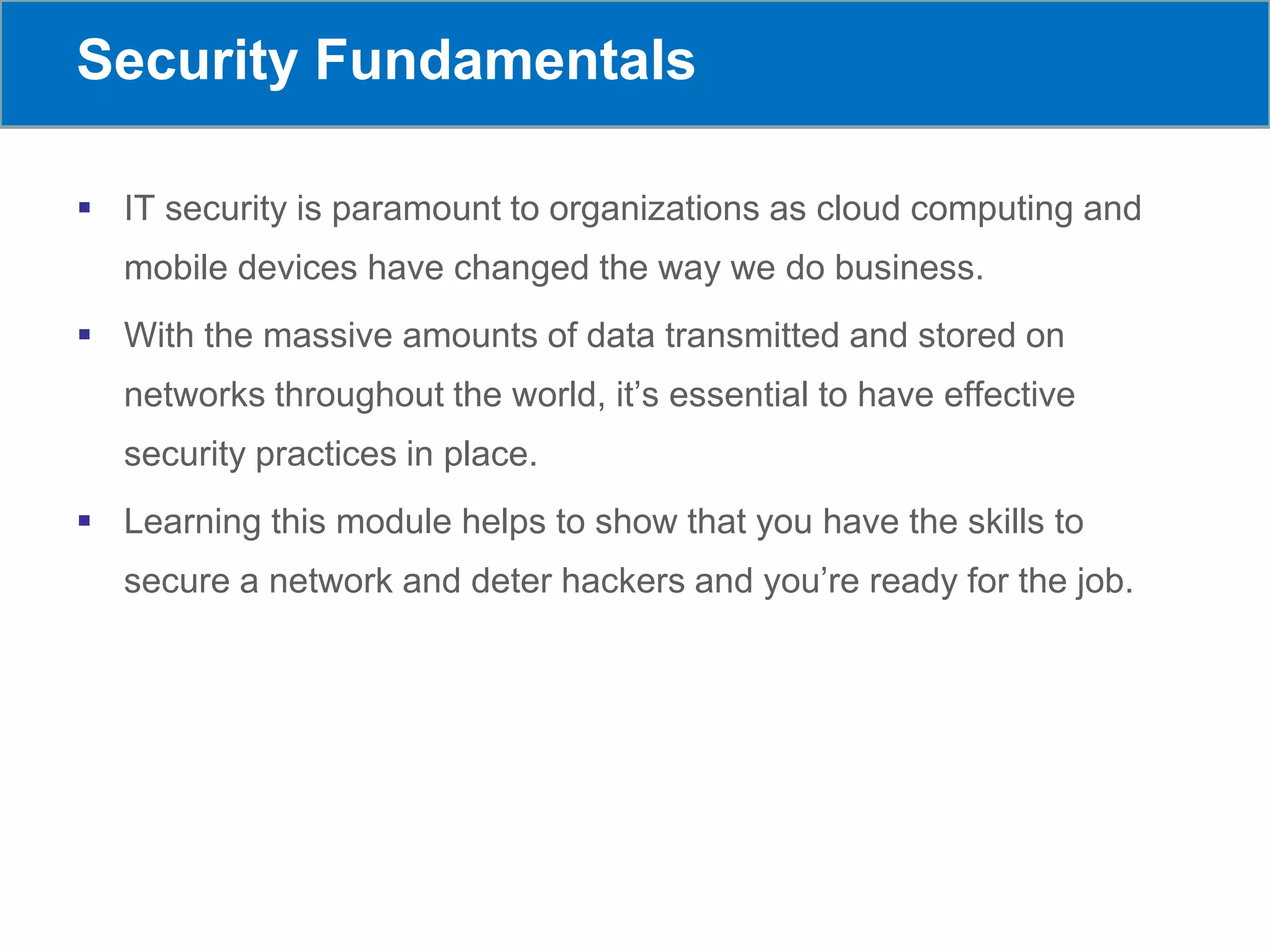 Security Fundamentals
 IT security is paramount to organizations as cloud computing and
mobile devices have changed the way we do business.
 With the massive amounts of data transmitted and stored on
networks throughout the world, it’s essential to have effective
security practices in place.
 Learning this module helps to show that you have the skills to
secure a network and deter hackers and you’re ready for the job.
 