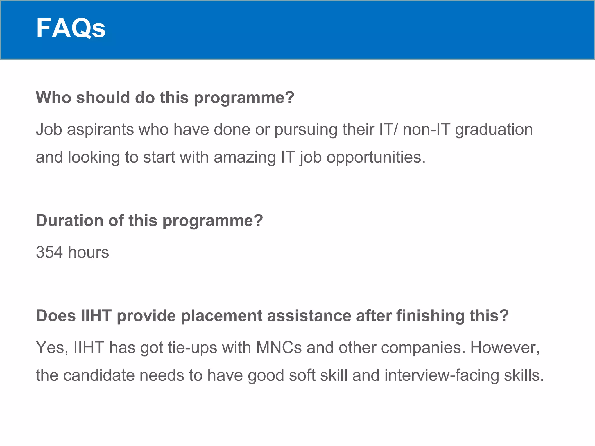 FAQs
Who should do this programme?
Job aspirants who have done or pursuing their IT/ non-IT graduation
and looking to start with amazing IT job opportunities.
Duration of this programme?
354 hours
Does IIHT provide placement assistance after finishing this?
Yes, IIHT has got tie-ups with MNCs and other companies. However,
the candidate needs to have good soft skill and interview-facing skills.
 