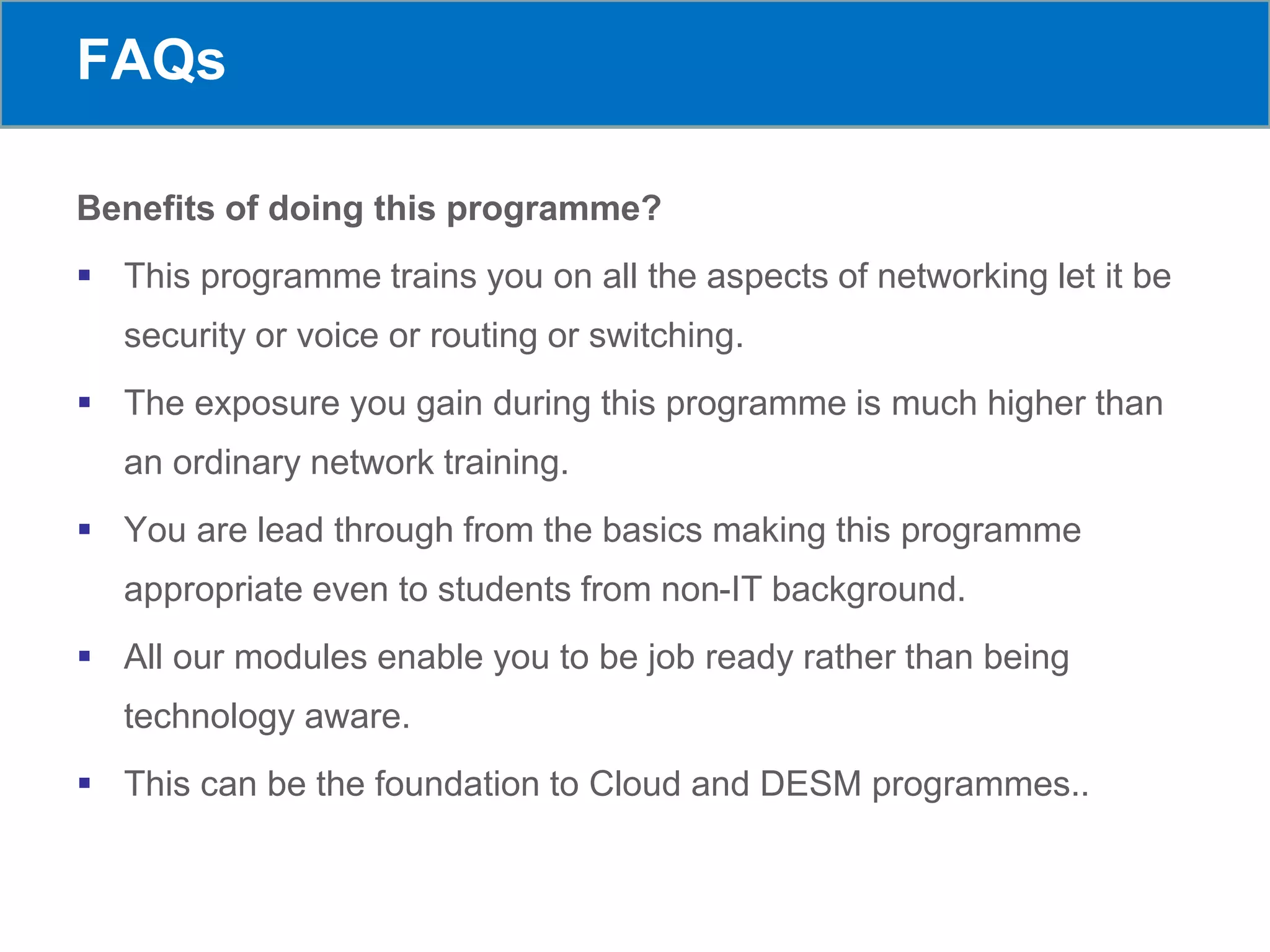 FAQs
Benefits of doing this programme?
 This programme trains you on all the aspects of networking let it be
security or voice or routing or switching.
 The exposure you gain during this programme is much higher than
an ordinary network training.
 You are lead through from the basics making this programme
appropriate even to students from non-IT background.
 All our modules enable you to be job ready rather than being
technology aware.
 This can be the foundation to Cloud and DESM programmes..
 