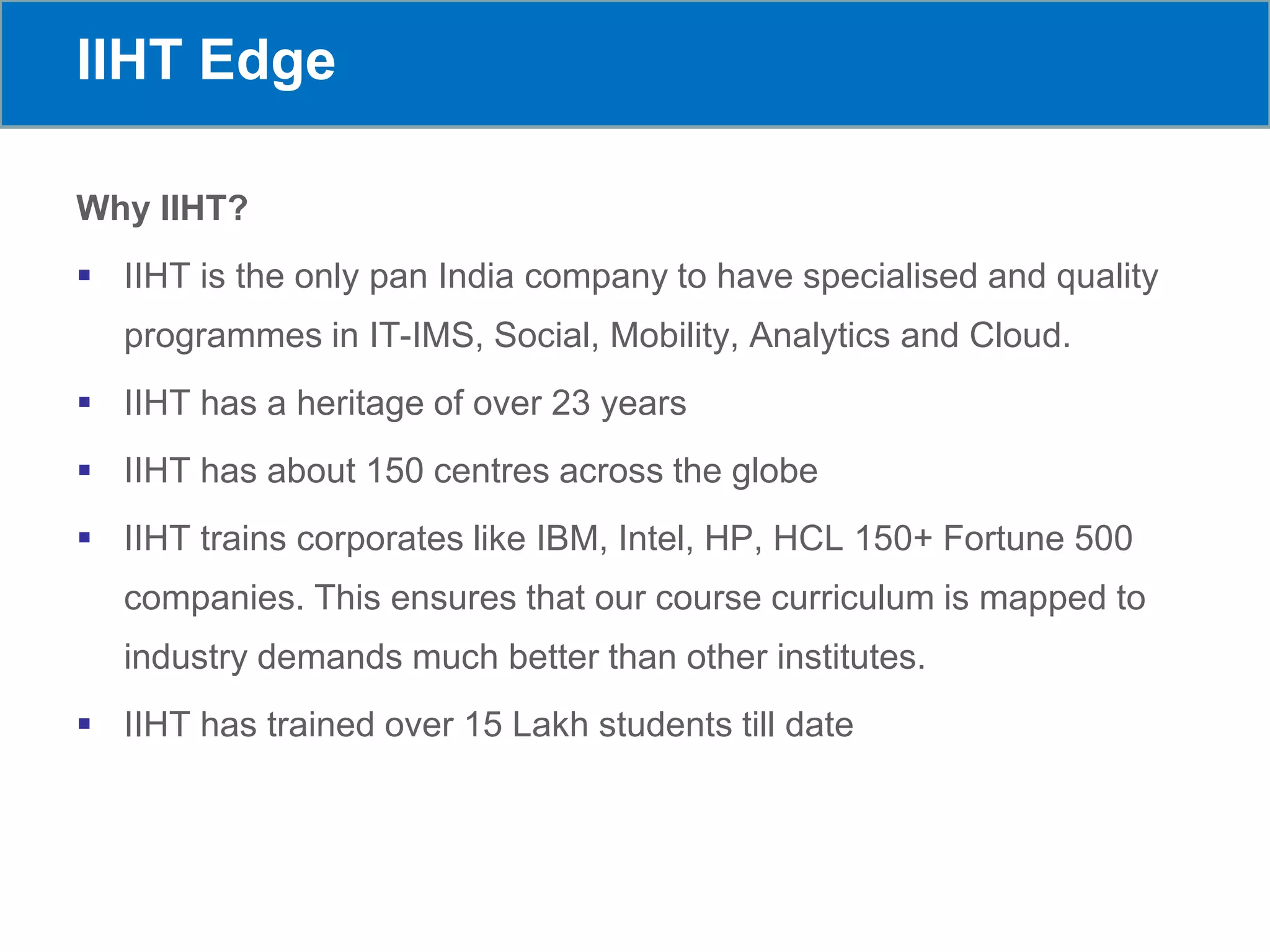 IIHT Edge
Why IIHT?
 IIHT is the only pan India company to have specialised and quality
programmes in IT-IMS, Social, Mobility, Analytics and Cloud.
 IIHT has a heritage of over 23 years
 IIHT has about 150 centres across the globe
 IIHT trains corporates like IBM, Intel, HP, HCL 150+ Fortune 500
companies. This ensures that our course curriculum is mapped to
industry demands much better than other institutes.
 IIHT has trained over 15 Lakh students till date
 