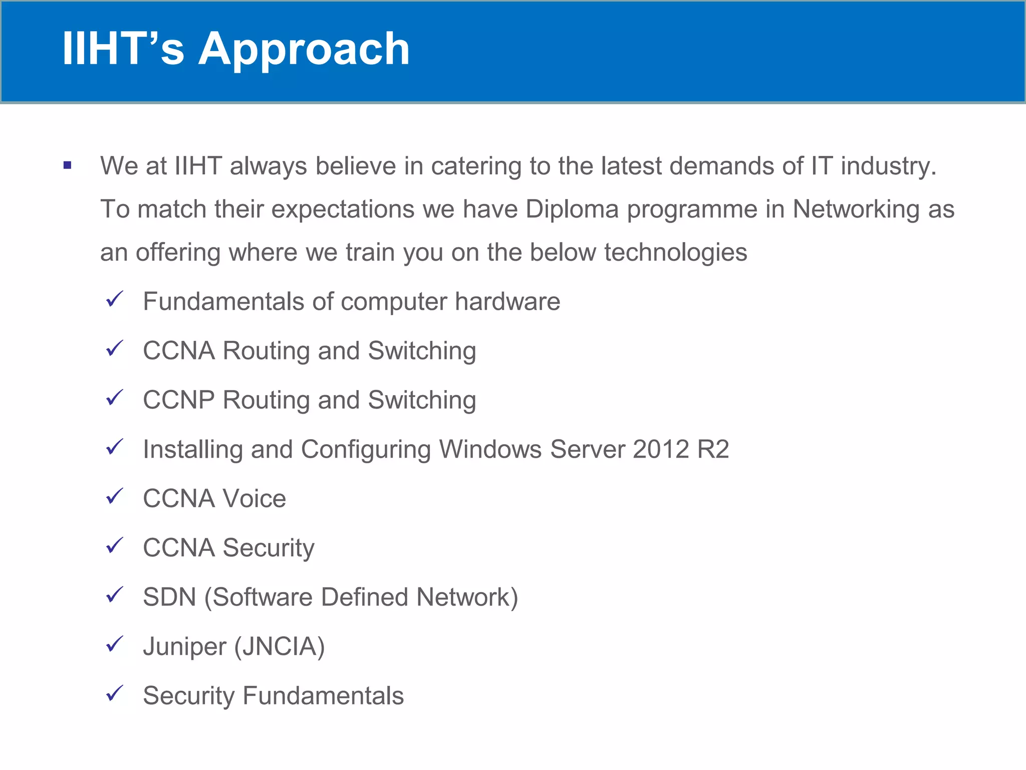 IIHT’s Approach
 We at IIHT always believe in catering to the latest demands of IT industry.
To match their expectations we have Diploma programme in Networking as
an offering where we train you on the below technologies
 Fundamentals of computer hardware
 CCNA Routing and Switching
 CCNP Routing and Switching
 Installing and Configuring Windows Server 2012 R2
 CCNA Voice
 CCNA Security
 SDN (Software Defined Network)
 Juniper (JNCIA)
 Security Fundamentals
 
