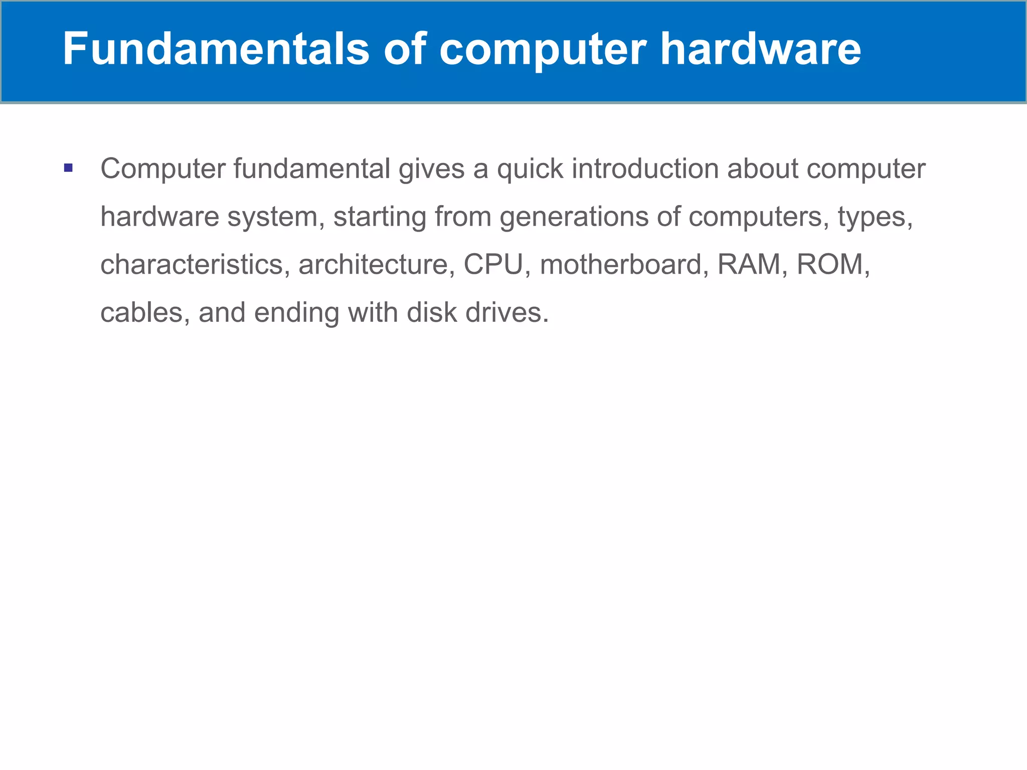 Fundamentals of computer hardware
 Computer fundamental gives a quick introduction about computer
hardware system, starting from generations of computers, types,
characteristics, architecture, CPU, motherboard, RAM, ROM,
cables, and ending with disk drives.
 