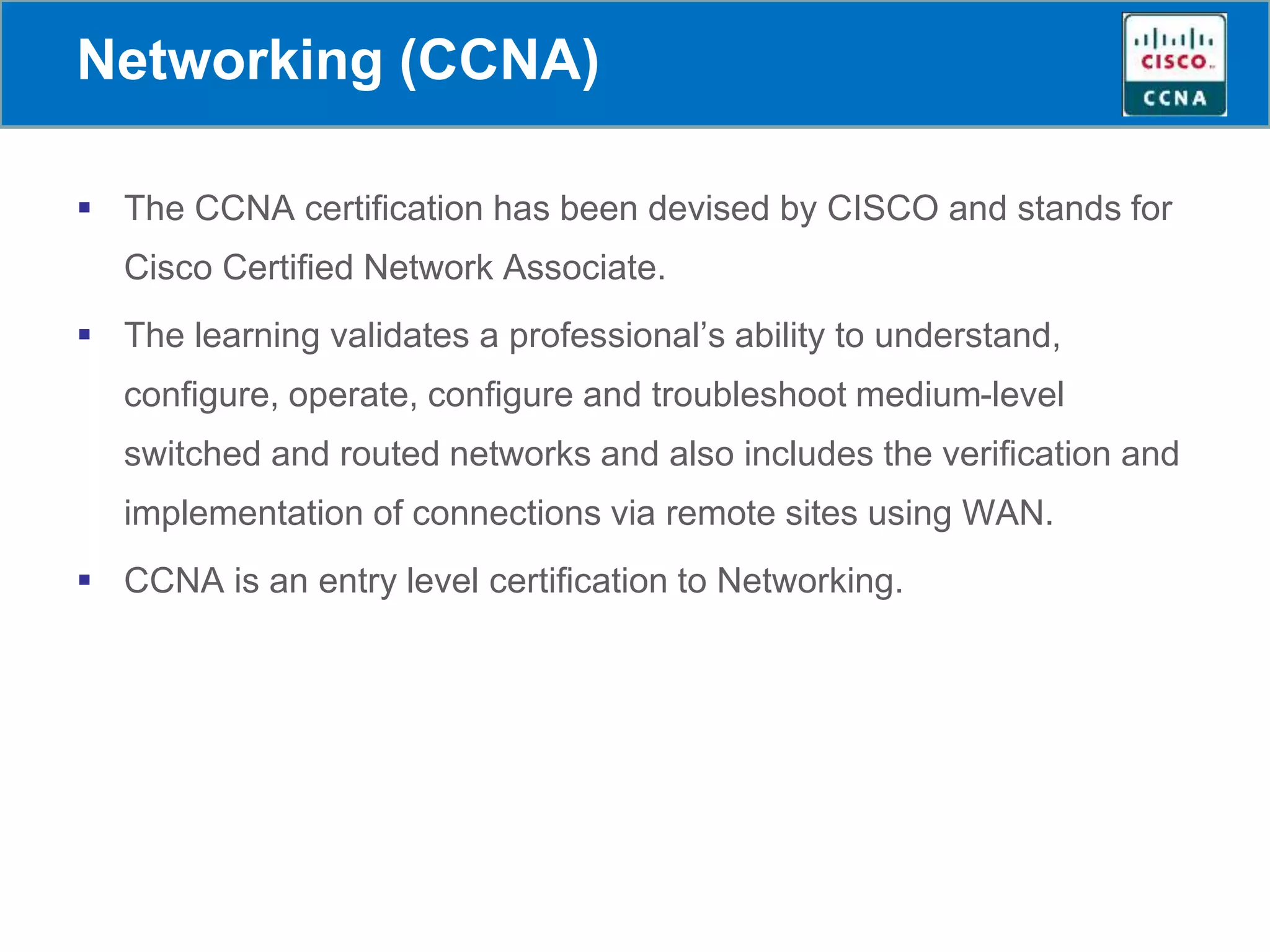 Networking (CCNA)
 The CCNA certification has been devised by CISCO and stands for
Cisco Certified Network Associate.
 The learning validates a professional’s ability to understand,
configure, operate, configure and troubleshoot medium-level
switched and routed networks and also includes the verification and
implementation of connections via remote sites using WAN.
 CCNA is an entry level certification to Networking.
 