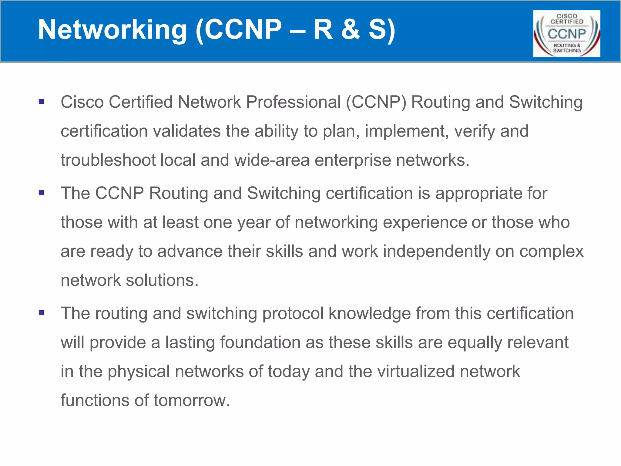 Networking (CCNP – R & S)
 Cisco Certified Network Professional (CCNP) Routing and Switching
certification validates the ability to plan, implement, verify and
troubleshoot local and wide-area enterprise networks.
 The CCNP Routing and Switching certification is appropriate for
those with at least one year of networking experience or those who
are ready to advance their skills and work independently on complex
network solutions.
 The routing and switching protocol knowledge from this certification
will provide a lasting foundation as these skills are equally relevant
in the physical networks of today and the virtualized network
functions of tomorrow.
 