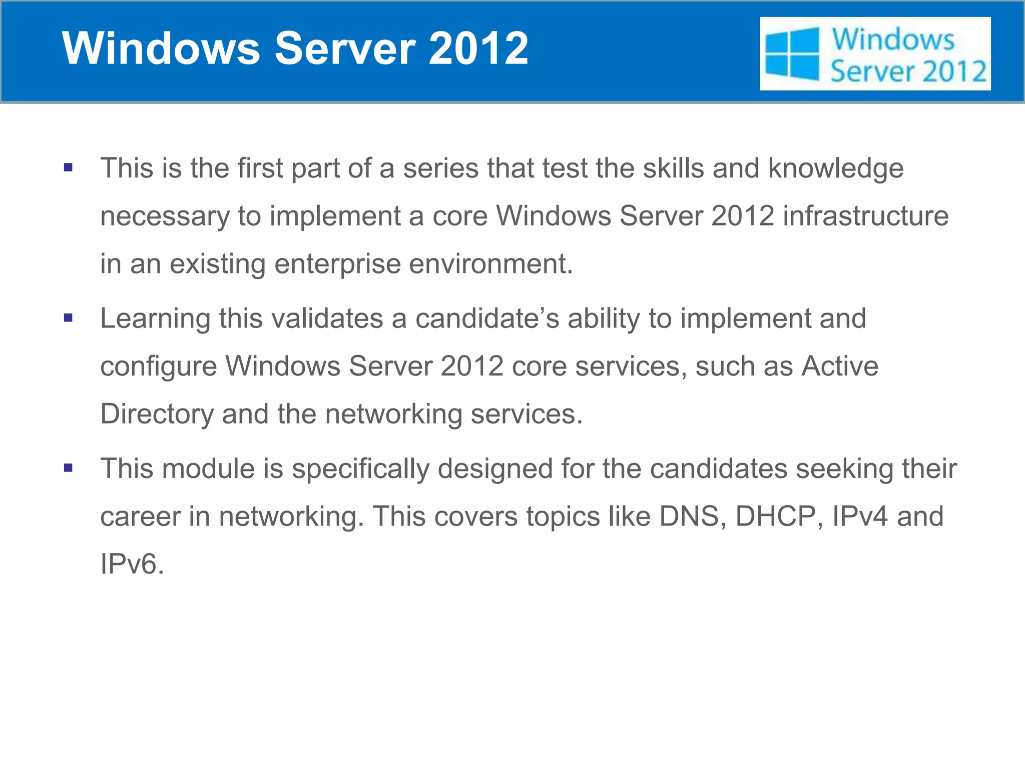 Windows Server 2012
 This is the first part of a series that test the skills and knowledge
necessary to implement a core Windows Server 2012 infrastructure
in an existing enterprise environment.
 Learning this validates a candidate’s ability to implement and
configure Windows Server 2012 core services, such as Active
Directory and the networking services.
 This module is specifically designed for the candidates seeking their
career in networking. This covers topics like DNS, DHCP, IPv4 and
IPv6.
 
