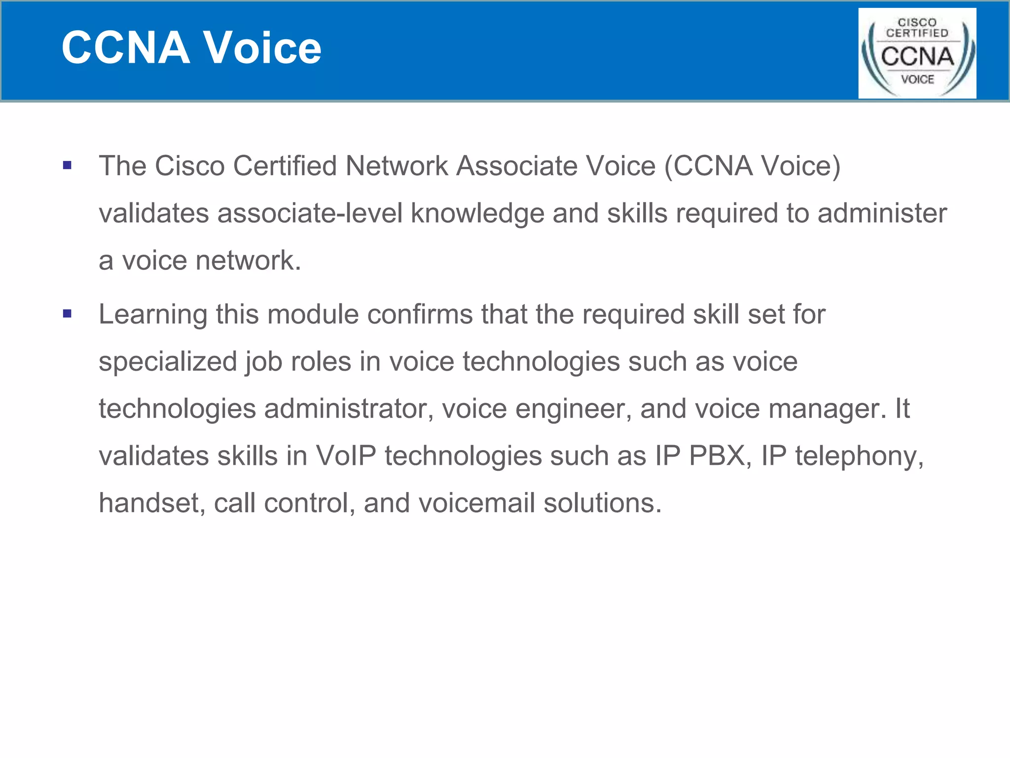 CCNA Voice
 The Cisco Certified Network Associate Voice (CCNA Voice)
validates associate-level knowledge and skills required to administer
a voice network.
 Learning this module confirms that the required skill set for
specialized job roles in voice technologies such as voice
technologies administrator, voice engineer, and voice manager. It
validates skills in VoIP technologies such as IP PBX, IP telephony,
handset, call control, and voicemail solutions.
 