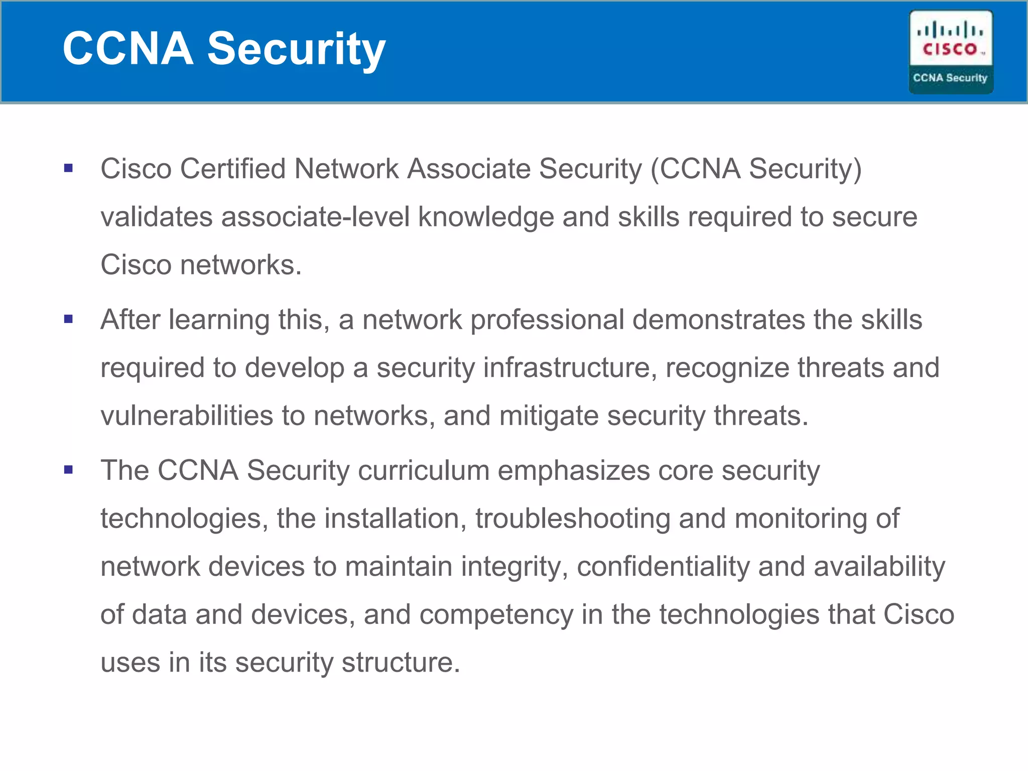 CCNA Security
 Cisco Certified Network Associate Security (CCNA Security)
validates associate-level knowledge and skills required to secure
Cisco networks.
 After learning this, a network professional demonstrates the skills
required to develop a security infrastructure, recognize threats and
vulnerabilities to networks, and mitigate security threats.
 The CCNA Security curriculum emphasizes core security
technologies, the installation, troubleshooting and monitoring of
network devices to maintain integrity, confidentiality and availability
of data and devices, and competency in the technologies that Cisco
uses in its security structure.
 