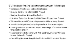 6 Month Based Projects List in Networking(CISCO) Technologies
• Congesion Free Router Networking Project
• Remote Control via Internet ECE Project
• Routing Simulator Networking Project
• Intrusion Detection System for MAC Layer Networking Project
• Wireless Network Efficiency Improvement Networking Project
• Security in Large Networks Using Mediator Protocols Project
• Investigation and Analysis of ‘WAN’ Technology of a Multinational
Organisation project
• Enhanced Greedy Routing with Anti-Void Traversal for Wireless
Sensor Networks Project
• Controlling Network Usage in Multi Homed Environment Project
 