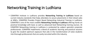 Networking Training in Ludhiana
• E2MATRIX Institute in Ludhiana provides Networking Training in Ludhiana based on
current industry standards that helps attendees to secure placements in their dream jobs
at MNCs. E2MATRIX Provides Project Based Networking Industrial Training in Ludhiana.
E2MATRIX is one of the most credible Networking Training in Ludhiana offering hands on
practical knowledge with basic as well as advanced level Networking training courses. At
E2MATRIX Networking training in Ludhiana is conducted by subject specialist corporate
professionals. E2MATRIX implements a blend of academic learning and practical sessions
to give the student optimum exposure that aids in the transformation of naïve students
into thorough professionals that are easily recruited within the industry.
 