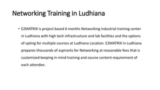 Networking Training in Ludhiana
• E2MATRIX is project based 6 months Networking industrial training center
in Ludhiana with high tech infrastructure and lab facilities and the options
of opting for multiple courses at Ludhiana Location. E2MATRIX in Ludhiana
prepares thousands of aspirants for Networking at reasonable fees that is
customized keeping in mind training and course content requirement of
each attendee.
 