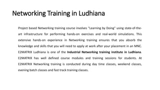 Networking Training in Ludhiana
Project based Networking training course involves "Learning by Doing" using state-of-the-
art infrastructure for performing hands-on exercises and real-world simulations. This
extensive hands-on experience in Networking training ensures that you absorb the
knowledge and skills that you will need to apply at work after your placement in an MNC.
E2MATRIX Ludhiana is one of the Industrial Networking training institute in Ludhiana.
E2MATRIX has well defined course modules and training sessions for students. At
E2MATRIX Networking training is conducted during day time classes, weekend classes,
evening batch classes and fast track training classes.
 