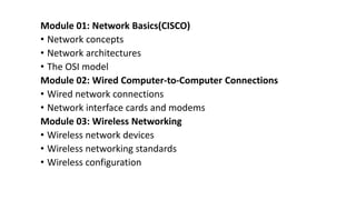 Module 01: Network Basics(CISCO)
• Network concepts
• Network architectures
• The OSI model
Module 02: Wired Computer-to-Computer Connections
• Wired network connections
• Network interface cards and modems
Module 03: Wireless Networking
• Wireless network devices
• Wireless networking standards
• Wireless configuration
 