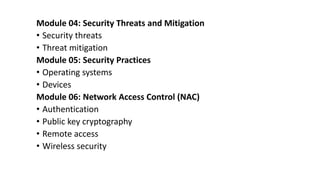 Module 04: Security Threats and Mitigation
• Security threats
• Threat mitigation
Module 05: Security Practices
• Operating systems
• Devices
Module 06: Network Access Control (NAC)
• Authentication
• Public key cryptography
• Remote access
• Wireless security
 