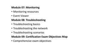 Module 07: Monitoring
• Monitoring resources
• Event Viewer
Module 08: Troubleshooting
• Troubleshooting basics
• Troubleshooting the network
• Troubleshooting scenarios
Module 09: Certification Exam Objectives Map
• Comprehensive exam objectives
 