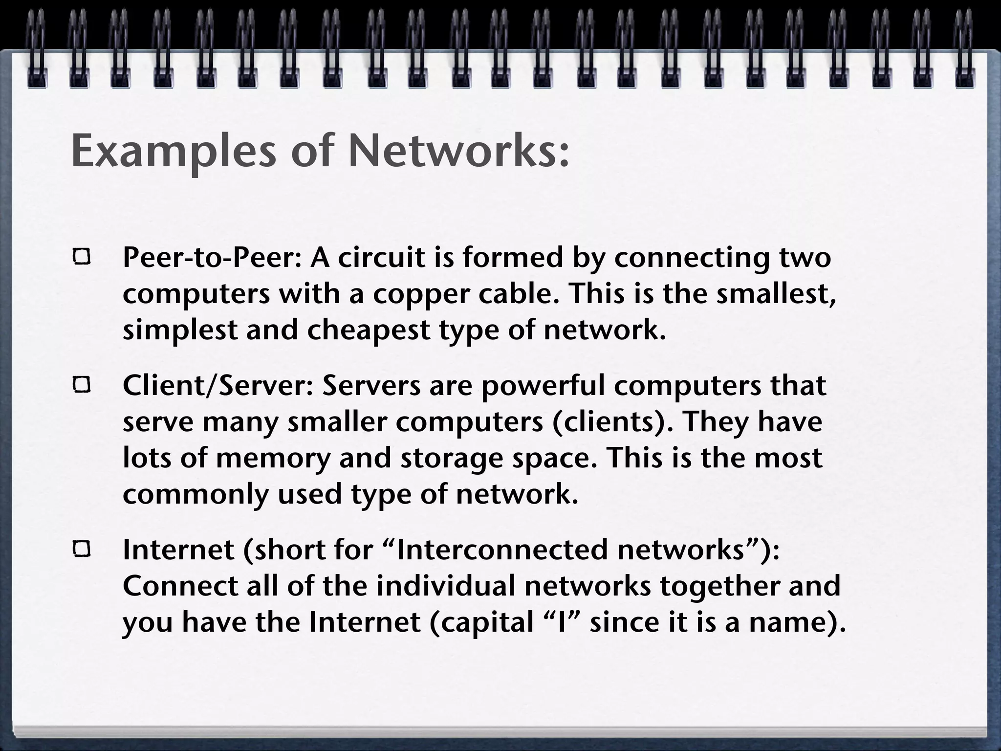 Examples of Networks:

  Peer-to-Peer: A circuit is formed by connecting two
  computers with a copper cable. This is the smallest,
  simplest and cheapest type of network.
  Client/Server: Servers are powerful computers that
  serve many smaller computers (clients). They have
  lots of memory and storage space. This is the most
  commonly used type of network.
  Internet (short for “Interconnected networks”):
  Connect all of the individual networks together and
  you have the Internet (capital “I” since it is a name).
 