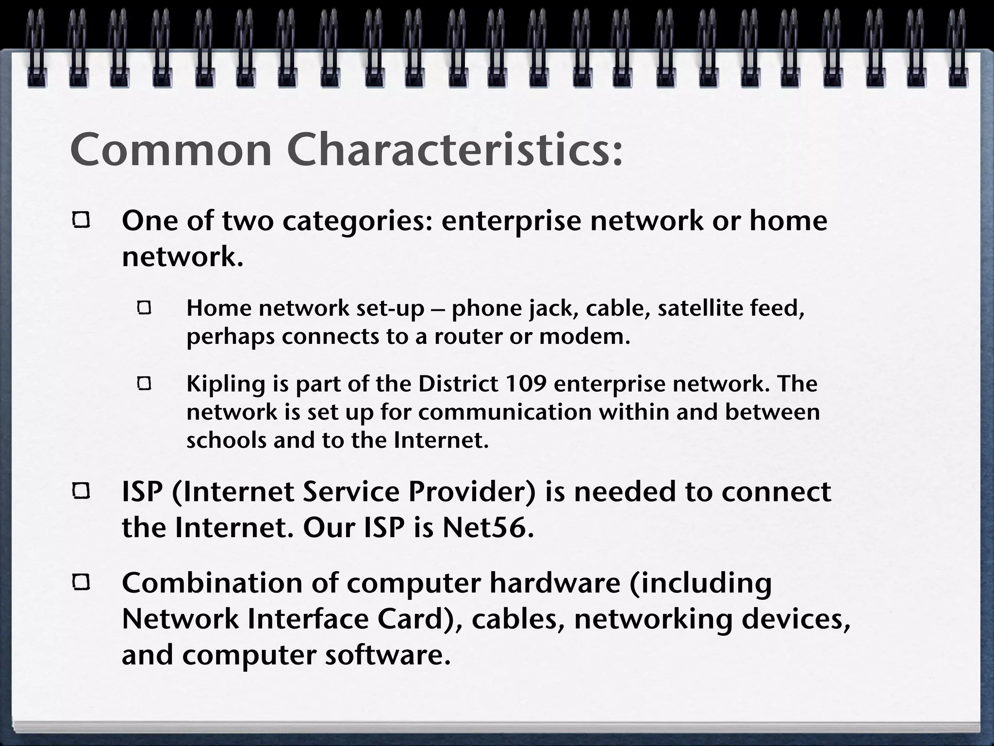 Common Characteristics:
  One of two categories: enterprise network or home
  network.
      Home network set-up – phone jack, cable, satellite feed,
      perhaps connects to a router or modem.

      Kipling is part of the District 109 enterprise network. The
      network is set up for communication within and between
      schools and to the Internet.

  ISP (Internet Service Provider) is needed to connect
  the Internet. Our ISP is Net56.
  Combination of computer hardware (including
  Network Interface Card), cables, networking devices,
  and computer software.
 