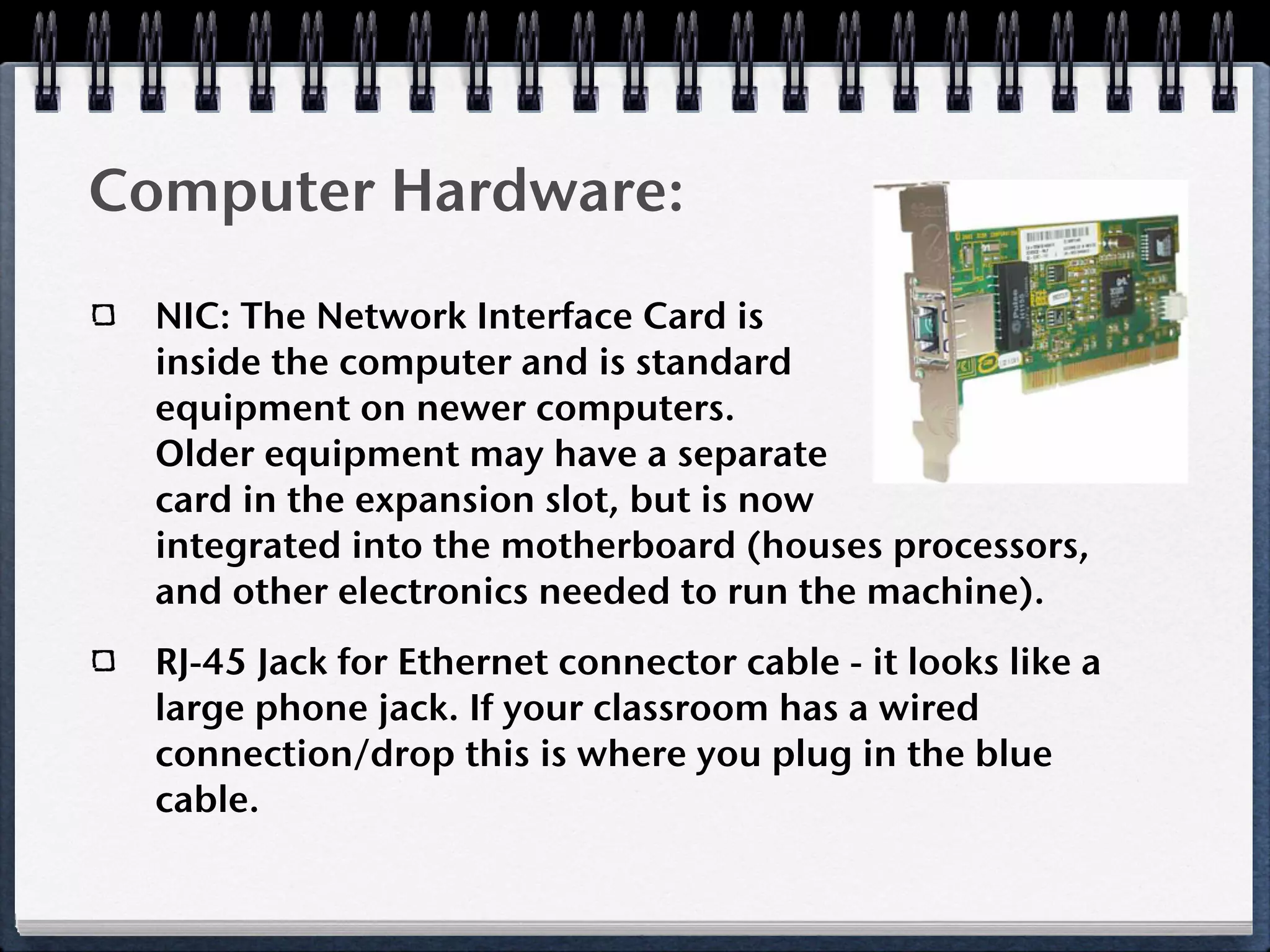 Computer Hardware:
  NIC: The Network Interface Card is
  inside the computer and is standard
  equipment on newer computers.
  Older equipment may have a separate
  card in the expansion slot, but is now
  integrated into the motherboard (houses processors,
  and other electronics needed to run the machine).
  RJ-45 Jack for Ethernet connector cable - it looks like a
  large phone jack. If your classroom has a wired
  connection/drop this is where you plug in the blue
  cable.
 