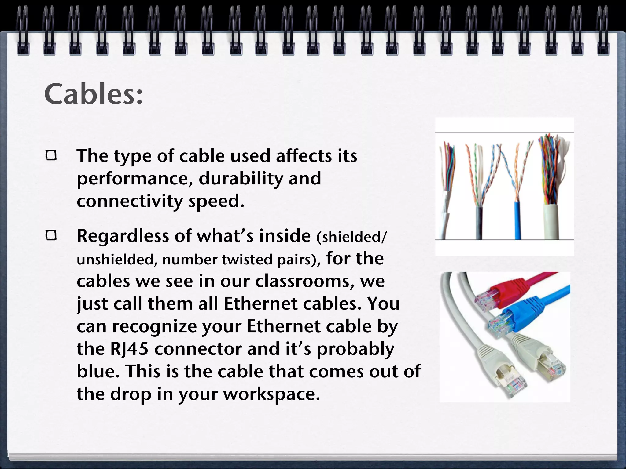 Cables:
  The type of cable used affects its
  performance, durability and
  connectivity speed.
  Regardless of what’s inside (shielded/
  unshielded, number twisted pairs), for the
  cables we see in our classrooms, we
  just call them all Ethernet cables. You
  can recognize your Ethernet cable by
  the RJ45 connector and it’s probably
  blue. This is the cable that comes out of
  the drop in your workspace.
 