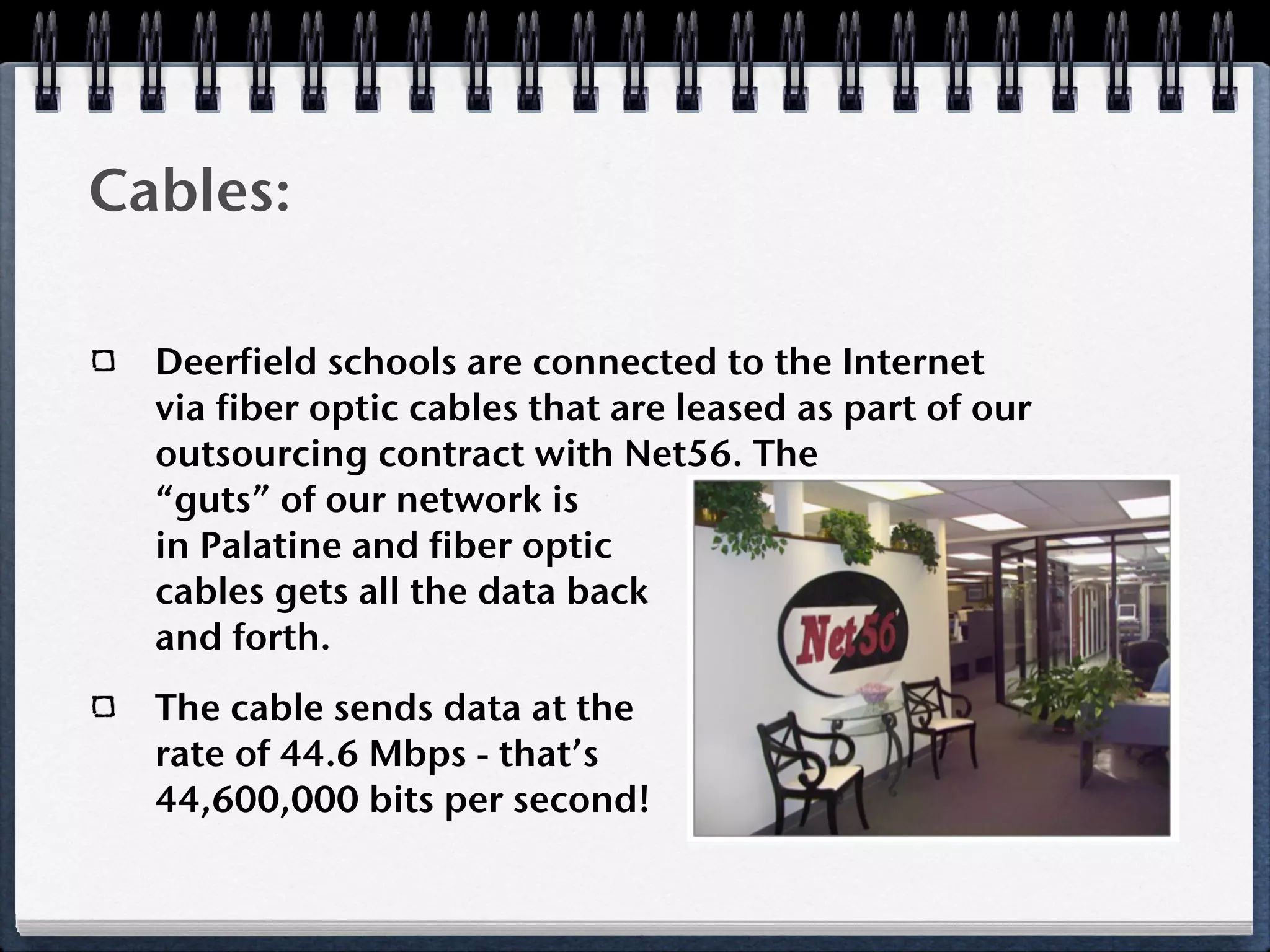 Cables:

  Deerfield schools are connected to the Internet
  via fiber optic cables that are leased as part of our
  outsourcing contract with Net56. The
  “guts” of our network is
  in Palatine and fiber optic
  cables gets all the data back
  and forth.
  The cable sends data at the
  rate of 44.6 Mbps - that’s
  44,600,000 bits per second!
 